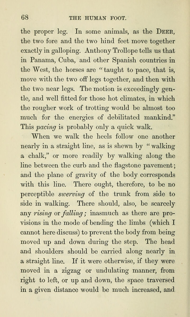 the proper leg. In some animals, as the Deer, the two fore and the two hind feet move together exactly in galloping. Anthony Trollope tells us that in Panama, Cuba, and other Spanish countries in the West, the horses are taught to pace, that is, move with the two off legs together, and then with the two near legs. The motion is exceedingly gen- tle, and well fitted for those hot climates, in which the rougher work of trotting would be almost too much for the energies of debilitated mankind. This pacing is probably only a quick walk. When we walk the heels follow one another nearly in a straight line, as is shewn by walking a chalk, or more readily by walking along the line between the curb and the flagstone pavement; and the plane of gravity of the body corresponds with this line. There ought, therefore, to be no perceptible swerving of the trunk from side to side in walking. There should, also, be scarcely any rising or falling; inasmuch as there are pro- visions in the mode of bending the limbs (which I cannot here discuss) to prevent the body from being moved up and down during the step. The head and shoulders should be carried along nearly in a straight line. If it were otherwise, if they were moved in a zigzag or undulating manner, from right to left, or up and down, the space traversed in a given distance would be much increased, and