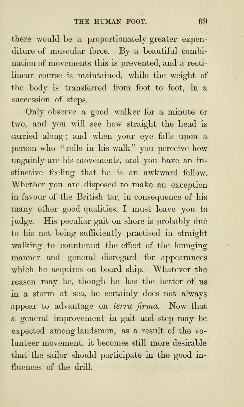 there would be a proportionately greater expen- diture of muscular force. By a beautiful combi- nation of movements this is prevented, and a recti- linear course is maintained, while the weight of the body is transferred from foot to foot, in a succession of steps. Only observe a good walker for a minute or two, and you will see how straight the head is carried along; and when your eye falls upon a person who rolls in his walk you perceive how ungainly are his movements, and you have an in- stinctive feeling that he is an awkward fellow; Whether you are disposed to make an exception in favour of the British tar, in consequence of his many other good qualities, I must leave you to judge. His peculiar gait on shore is probably due to his not being sufficiently practised in straight walking to counteract the effect of the lounging manner and general disregard for appearances which he acquires on board ship. Whatever the reason may be, though he has the better of us in a storm at sea, he certainly does not always appear to advantage on terra firma. Now that a general improvement in gait and step may be expected among landsmen, as a result of the vo- lunteer movement, it becomes still more desirable that the sailor should participate in the good in- fluences of the drill. , .