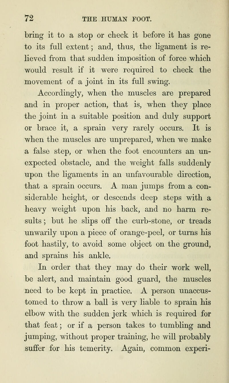 bring it to a stop or check it before it has gone to its full extent; and, thus, the ligament is re- lieved from that sudden imposition of force which would result if it were required to check the movement of a joint in its full swing. Accordingly, when the muscles are prepared and in proper action, that is, when they place the joint in a suitable position and duly support or brace it, a sprain very rarely occurs. It is when the muscles are unprepared, when we make a false step, or when the foot encounters an un- expected obstacle, and the weight falls suddenly upon the ligaments in an unfavourable direction, that a sprain occurs. A man jumps from a con- siderable height, or descends deep steps with a heavy weight upon his back, and no harm re- sults ; but he shps off the curb-stone, or treads unwarily upon a piece of orange-peel, or turns his foot hastily, to avoid some object on the ground, and sprains his ankle. In order that they may do their work well, be alert, and maintain good guard, the muscles need to be kept in practice. A person unaccus- tomed to throw a ball is very liable to sprain his elbow with the sudden jerk which is required for that feat; or if a person takes to tumbling and jumping, without proper training, he will probably suffer for his temerity. Again, common experi-