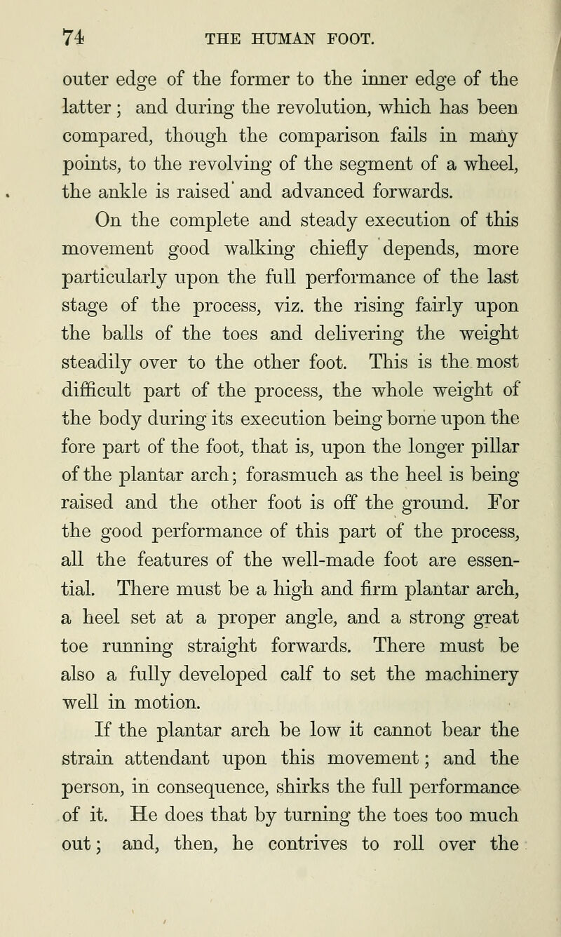 outer edge of the former to the inner edge of the latter; and during the revolution, which has been compared, though the comparison fails in many points, to the revolving of the segment of a wheel, the ankle is raised' and advanced forwards. On. the complete and steady execution of this movement good walking chiefly depends, more particularly upon the full performance of the last stage of the process, viz. the rising fairly upon the balls of the toes and delivering the weight steadily over to the other foot. This is the most difficult part of the process, the whole weight of the body during its execution being borne upon the fore part of the foot, that is, upon the longer pillar of the plantar arch; forasmuch as the heel is being raised and the other foot is off the ground. For the good performance of this part of the process, all the features of the well-made foot are essen- tial. There must be a high and firm plantar arch, a heel set at a proper angle, and a strong great toe running straight forwards. There must be also a fully developed calf to set the machinery well in motion. If the plantar arch be low it cannot bear the strain attendant upon this movement; and the person, in consequence, shirks the full performance of it. He does that by turning the toes too much out; and, then, he contrives to roll over the