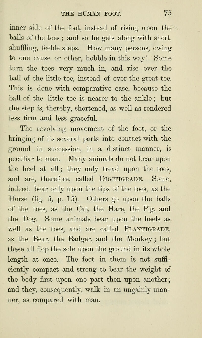 inner side of the foot, instead of rising upon tlie balls of the toes ; and so he gets along with short, shuffling, feeble steps. How many persons, owing to one cause or other, hobble in this way! Some turn the toes very much in, and rise over the ball of the little toe, instead of over the great toe. This is done with comparative ease, because the ball of the little toe is nearer to the ankle; but the step is, thereby, shortened, as well as rendered less firm and less graceful. The revolving movement of the foot, or the bringing of its several parts into contact with the ground in succession, in a distinct manner, is peculiar to man. Many animals do not bear upon the heel at all; they only tread upon the toes, and are, therefore, called DiGlTiGEADE. Some, indeed, bear only upon the tips of the toes, as the Horse (fig. 5, p. 15). Others go upon the balls of the toes, as the Cat, the Hare, the Pig, and the Dog. Some animals bear upon the heels as well as the toes, and are called PlantigeAde, as the Bear, the Badger, and the Monkey; but these all flop the sole upon the ground in its whole length at once. The foot in them is not suffi- ciently compact and strong to bear the weight of the body first upon one part then upon another; and 'they, consequently, walk in an ungainly man- ner, as compared with man.