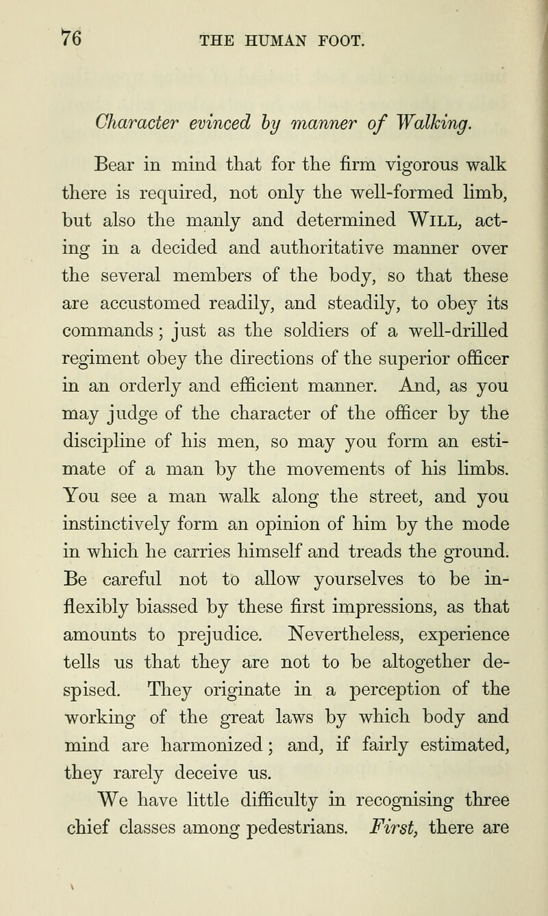 Character evinced hy manner of Walking. Bear in mind that for the firm vigorous walk there is required, not only the well-formed limb, but also the manly and determined Will, act- ing in a decided and authoritative manner over the several members of the body, so that these are accustomed readily, and steadily, to obey its commands ; just as the soldiers of a well-drilled regiment obey the directions of the superior officer in an orderly and efficient manner. And, as you may judge of the character of the officer by the discipline of his men, so may you form an esti- mate of a man by the movements of his limbs. You see a man walk along the street, and you instinctively form an opinion of him by the mode in which he carries himself and treads the ground. Be careful not to allow yourselves to be in- flexibly biassed by these first impressions, as that amounts to prejudice. Nevertheless, experience tells us that they are not to be altogether de- spised. They originate in a perception of the working of the great laws by which body and mind are harmonized; and, if fairly estimated, they rarely deceive us. We have little difficulty in recognising three chief classes among pedestrians. First, there are