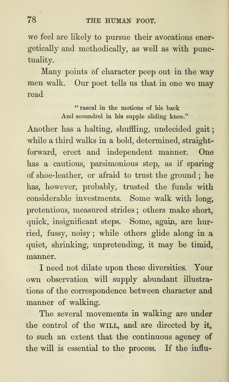 we feel are likely to pursue their avocations ener- getically and methodically, as well as with punc- tuality. Many points of character peep out in the way men walk. Our poet tells us that in one we may read  rascal in the motions of his back And scoundrel in his supple sliding knee. Another has a halting, shuffling, undecided gait; while a third walks in a bold, determined, straight- forward, erect and independent manner. One has a cautious, parsimonious step, as if sparing of shoe-leather, or afraid to trust the ground; he has, however, probably, trusted the funds with considerable investments. Some walk with long, pretentious, measured strides; others make short, quick, insignificant steps. Some, agaiji, are hur- ried, fussy, noisy; while others glide along in a quiet, shrinking, unpretending, it may be timid, manner. I need not dilate upon these diversities. Your own observation will supply abundant illustra- tions of the correspondence between character and manner of walking. The several movements in walking are under the control of the WILL, and are directed by it, to such an extent that the continuous agency of the wiU is essential to the process. If the influ-