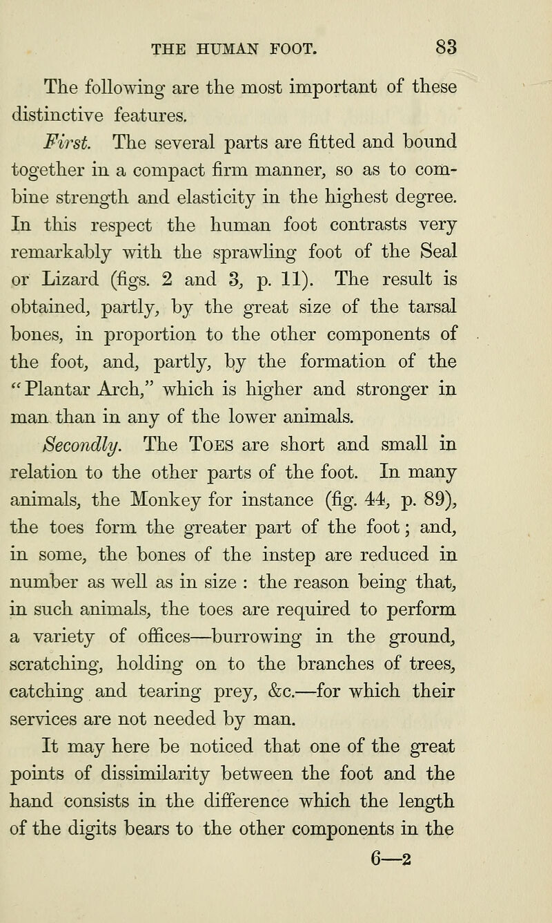 The following are the most important of these distinctive features. First The several parts are fitted and bound together in a compact firm manner, so as to com- bine strength and elasticity in the highest degree. In this respect the human foot contrasts very remarkably with the sprawling foot of the Seal or Lizard (figs. 2 and 3, p. 11). The result is obtained, partly, by the great size of the tarsal bones, in proportion to the other components of the foot, and, partly, by the formation of the 'Plantar Arch, which is higher and stronger in man than in any of the lower animals. Secondly. The Toes are short and small in relation to the other parts of the foot. In many animals, the Monkey for instance (fig. 44, p. 89), the toes form the greater part of the foot; and, in some, the bones of the instep are reduced in number as well as in size : the reason being that, in such animals, the toes are required to perform a variety of offices—burrowing in the ground, scratching, holding on to the branches of trees, catching and tearing prey, &c.—for which their services are not needed by man. It may here be noticed that one of the great points of dissimilarity between the foot and the hand consists in the difference which the length of the digits bears to the other components in the 6—2