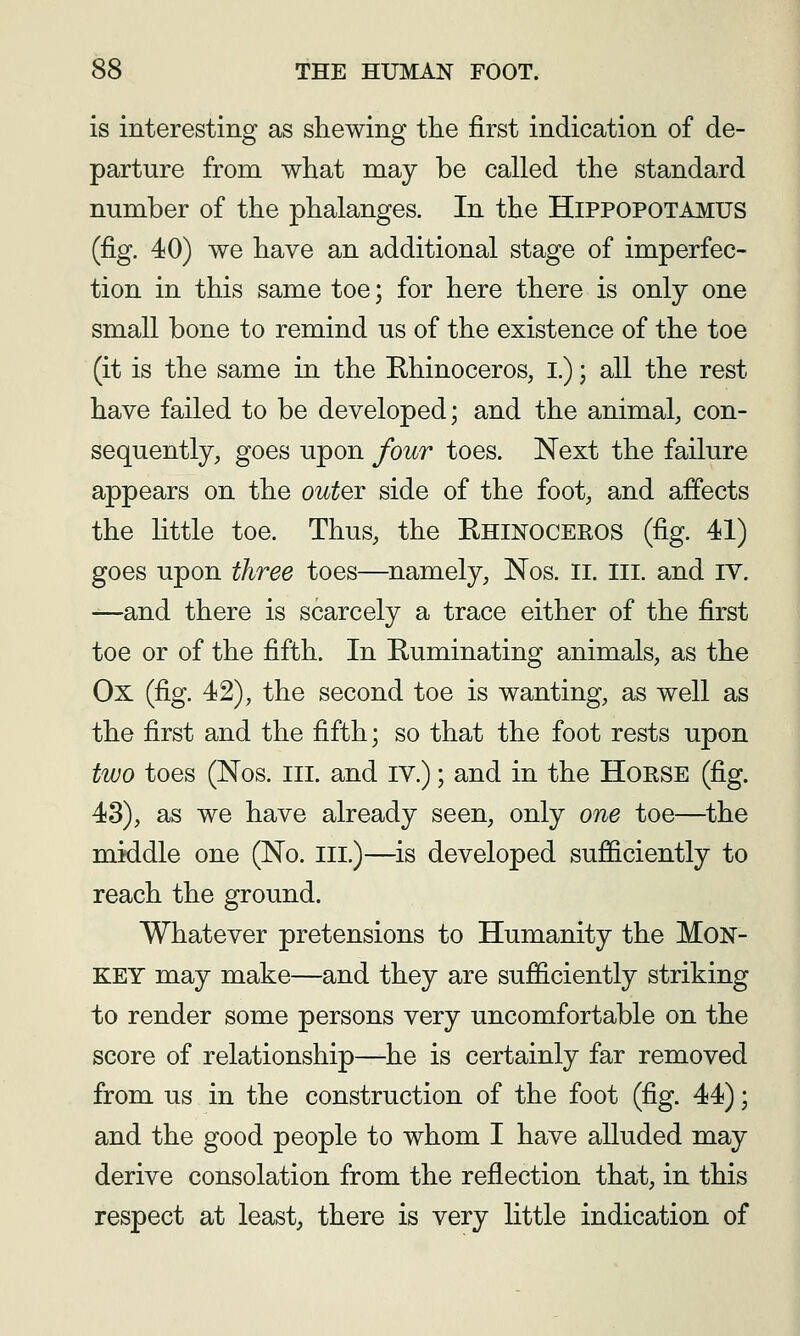 is interesting as shewing the first indication of de- parture from what may be called the standard number of the phalanges. In the Hippopotamus (fig. 40) we have an additional stage of imperfec- tion in this same toe; for here there is only one small bone to remind us of the existence of the toe (it is the same in the Rhinoceros, I.); all the rest have failed to be developed; and the animal, con- sequently, goes upon four toes. Next the failure appears on the out^T side of the foot, and affects the little toe. Thus, the Rhinoceros (fig. 41) goes upon three toes—namely, Nos. Ii. III. and IV. —and there is scarcely a trace either of the first toe or of the fifth. In Ruminating animals, as the Ox (fig. 42), the second toe is wanting, as well as the first and the fifth; so that the foot rests upon two toes (Nos. III. and IV.); and in the HoRSE (fig. 43), as we have already seen, only one toe—the middle one (No. iii.)—^is developed sujQ&ciently to reach the ground. Whatever pretensions to Humanity the Mon- key may make—and they are sufficiently striking to render some persons very uncomfortable on the score of relationship—he is certainly far removed from us in the construction of the foot (fig. 44); and the good people to whom I have alluded may derive consolation from the reflection that, in this respect at least, there is very little indication of