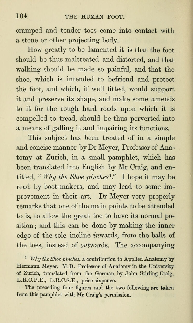 cramped and tender toes come into contact with a stone or other projecting body. How greatly to be lamented it is that the foot should be thus maltreated and distorted, and that walking should be made so painful, and that the shoe, which is intended to befriend and protect the foot, and which, if well fitted, would support it and preserve its shape, and make some amends to it for the rough hard roads upon which it is compelled to tread, should be thus perverted into a means of galling it and impairing its functions. This subject has been treated of in a simple and concise manner by Dr Meyer, Professor of Ana- tomy at Zurich, in a small pamphlet, which has been translated into English by Mr Craig, and en- titled,  Why the Shoe pinches'^ I hope it may be read by boot-makers, and may lead to some im- provement in their art. Dr Meyer very properly remarks that one of the main points to be attended to is, to allow the great toe to have its normal po- sition ; and this can be done by making the inner edge of the sole incline mwards, from the balls of the toes, instead of outwaids. The accompanying ^ Why the Shoe pinches, a contribution to Applied Anatomy by- Hermann Meyer, M.D. Professor of Anatomy in the University of Zuricb, translated from the German by John StirKng Craig, L.E.C.P.E., L.R.C.S.E., price sixpence. The preceding four figures and the two following are taken from this pamphlet with Mr Craig's permission.