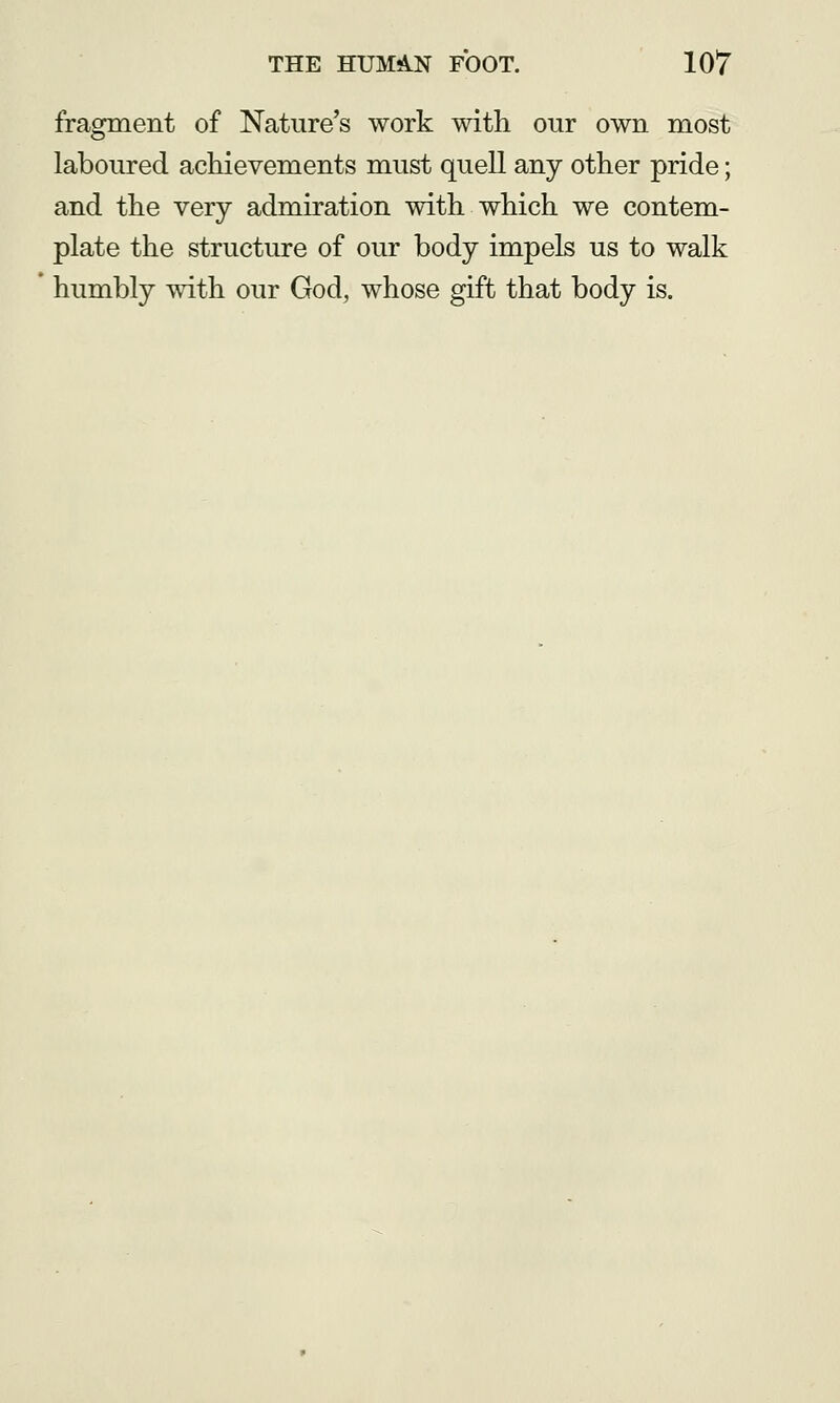 fragment of Nature's work with our own most laboured achievements must quell any other pride; and the very admiration with which we contem- plate the structure of our body impels us to walk humbly with our God, whose gift that body is.