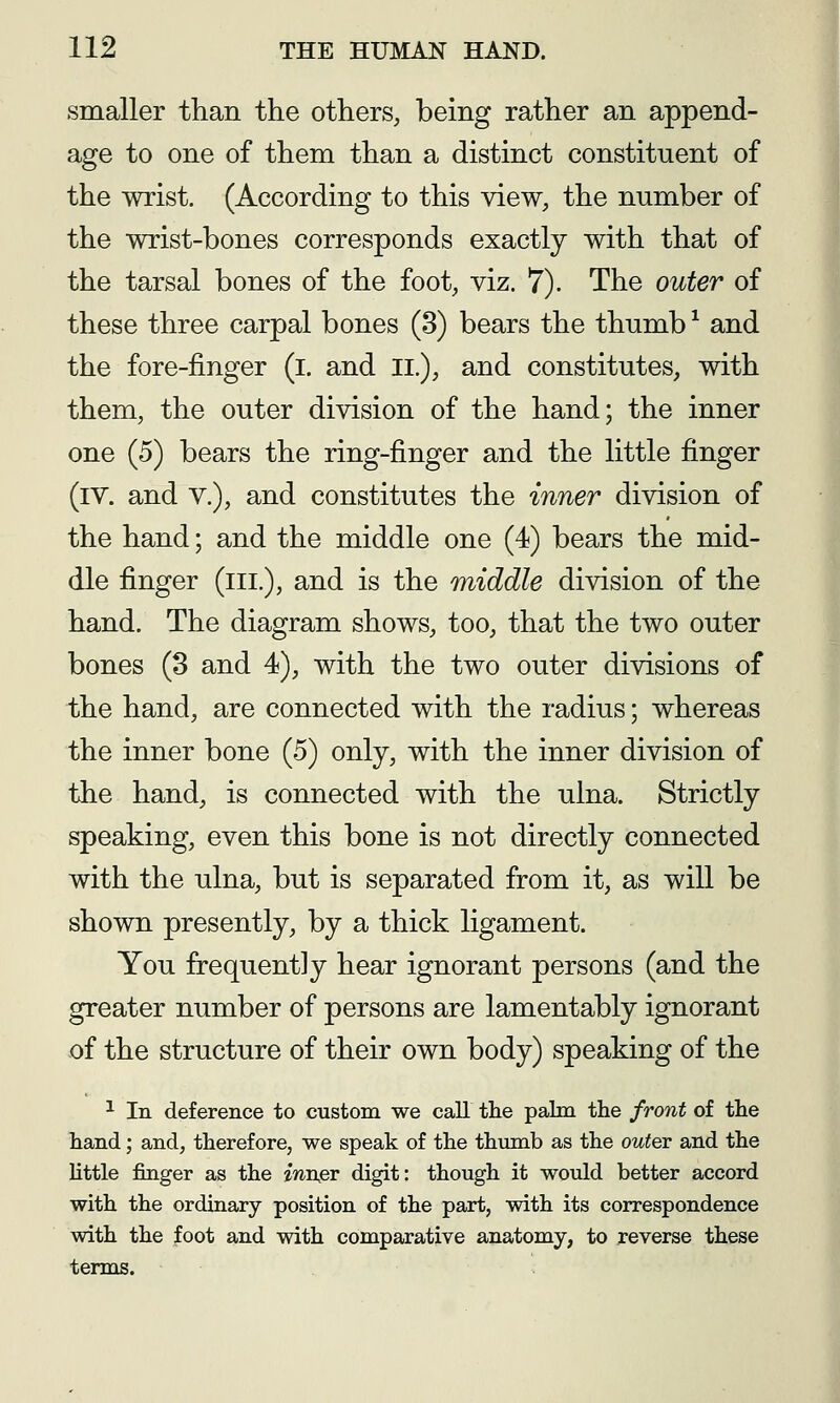 smaller than the others, being rather an append- age to one of them than a distinct constituent of the wrist. (According to this view, the number of the wrist-bones corresponds exactly with that of the tarsal bones of the foot, viz. 7). The outer of these three carpal bones (3) bears the thumb ^ and the fore-finger (l, and II.), and constitutes, with them, the outer division of the hand; the inner one (5) bears the ring-finger and the little finger (iv. and v.), and constitutes the inner division of the hand; and the middle one (4) bears the mid- dle finger (ill.), and is the middle division of the hand. The diagram shows, too, that the two outer bones (8 and 4), with the two outer divisions of the hand, are connected with the radius; whereas the inner bone (5) only, with the inner division of the hand, is connected with the ulna. Strictly speaking, even this bone is not directly connected with the ulna, but is separated from it, as will be shown presently, by a thick ligament. You frequently hear ignorant persons (and the greater number of persons are lamentably ignorant of the structure of their own body) speaking of the ^ In deference to custom we call the palm the front of the hand; and, therefore, we speak of the thumb as the outer and the Httle finger as the iwn^v digit: though it would better accord with the ordinary position of the part, with its correspondence with the foot and with comparative anatomy, to reverse these terms.