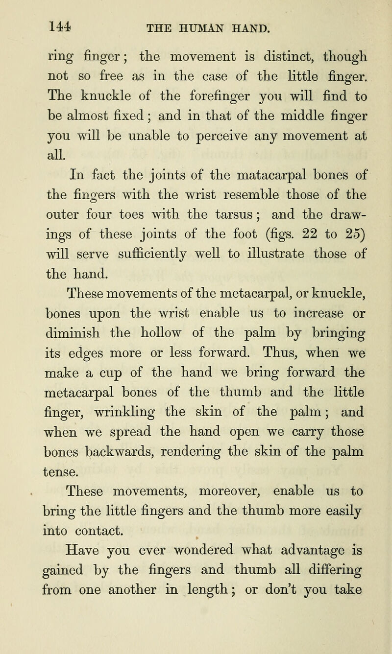 ring finger; tlie movement is distinct, though, not so free as in the case of the little finger. The knuckle of the forefinger you will find to be almost fixed; and in that of the middle finger you will be unable to perceive any movement at aU. In fact the joints of the matacarpal bones of the fingers with the wrist resemble those of the outer four toes with the tarsus; and the draw- ings of these joints of the foot (figs. 22 to 25) will serve sufficiently well to illustrate those of the hand. These movements of the metacarpal, or knuckle, bones upon the wrist enable us to increase or diminish the hollow of the palm by bringing its edges more or less forward. Thus, when we make a cup of the hand we bring forward the metacarpal bones of the thumb and the little finger, wrinkling the skin of the palm; and when we spread the hand open we carry those bones backwards, rendering the skin of the palm tense. These movements, moreover, enable us to bring the little fingers and the thumb more easily into contact. Have you ever wondered what advantage is gained by the fingers and thumb all differing from one another in length; or don't you take