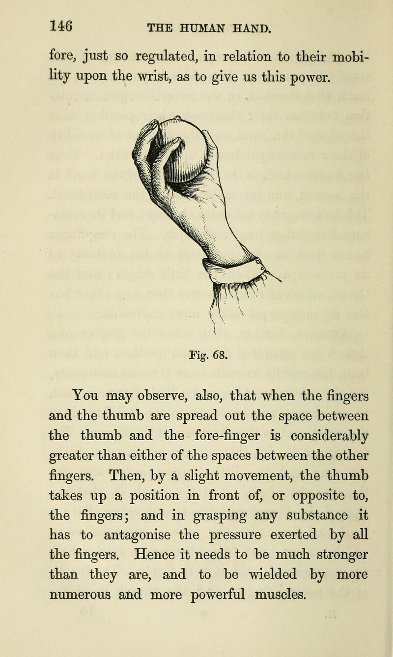 fore, just so regulated, in relation to their mobi- lity upon the wrist, as to give us this power. Fig. 68. You may observe, also, that when the fingers and the thumb are spread out the space between the thumb and the fore-finger is considerably greater than either of the spaces between the other fingers. Then, by a slight movement, the thumb takes up a position in front of, or opposite to, the fingers; and in grasping any substance it has to antagonise the pressure exerted by all the fingers. Hence it needs to be much stronger than they are, and to be wielded by more numerous and more powerful muscles.