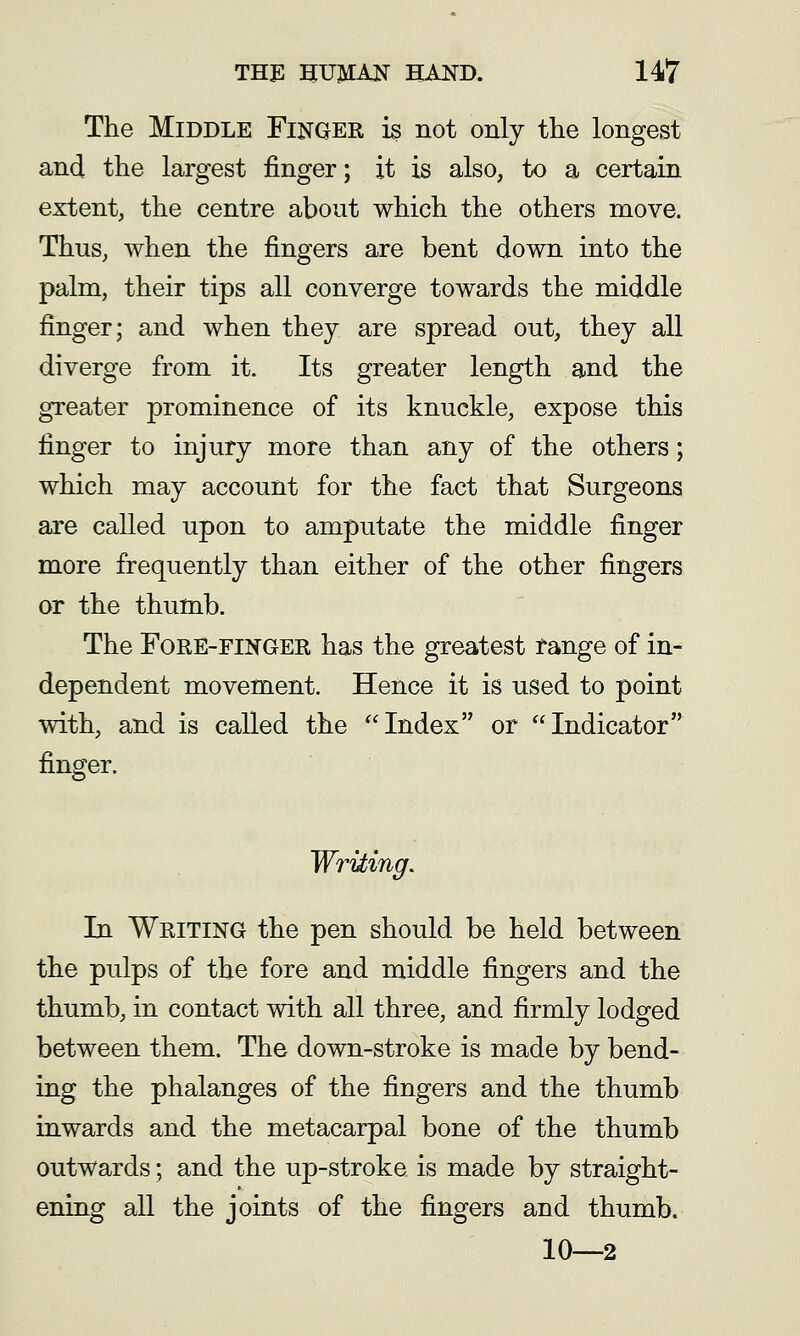 The Middle Finger is not only the longest and the largest finger; it is also, to a certain extent, the centre about which the others move. Thus, when the fingers are bent down into the palm, their tips all converge towards the middle finger; and when they are spread out, they all diverge from it. Its greater length and the greater prominence of its knuckle, expose this finger to injury more than any of the others; which may account for the fact that Surgeons are called upon to amputate the middle finger more frequently than either of the other fingers or the thumb. The Fore-finger has the greatest tange of in- dependent movement. Hence it is used to point with, and is called the Index or Indicator finger. Writing, In Writing the pen should be held between the pulps of the fore and middle fingers and the thumb, in contact with all three, and firmly lodged between them. The down-stroke is made by bend- ing the phalanges of the fingers and the thumb inwards and the metacarpal bone of the thumb outwards; and the up-stroke is made by straight- ening all the joints of the fingers and thumb. 10—2