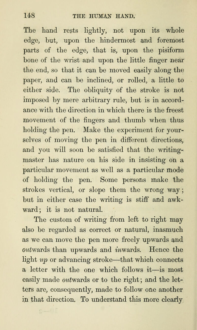 The hand rests lightly, not upon its whole edge, but, upon the hindermost and foremost parts of the edge, that is, upon the pisiform bone of the wrist and upon the little finger near the end, so that it can be moved easily along the paper, and can be inclined, or rolled, a little to either side. The obliquity of the stroke is not imposed by mere arbitrary rule, but is in accord- ance with the direction in which there is the freest movement of the fingers and thumb when thus holding the pen. Make the experiment for your- selves of moving the pen in different directions, and you will soon be satisfied that the writing- master has nature on his side in insisting on a particular movement as well as a particular mode of holding the pen. Some persons make the strokes vertical, or slope them the wrong way; but in either case the writing is stiff and awk- ward; it is not natural. The custom of writing from left to right may also be regarded as correct or natural, inasmuch as we can move the pen more freely upwards and outwaids than upwards and mwards. Hence the light up or advancing stroke—that which connects a letter with the one which follows it—is most easily made outwsiYds or to the right; and the let- ters are, consequently, made to follow one another in that direction. To understand this more clearly