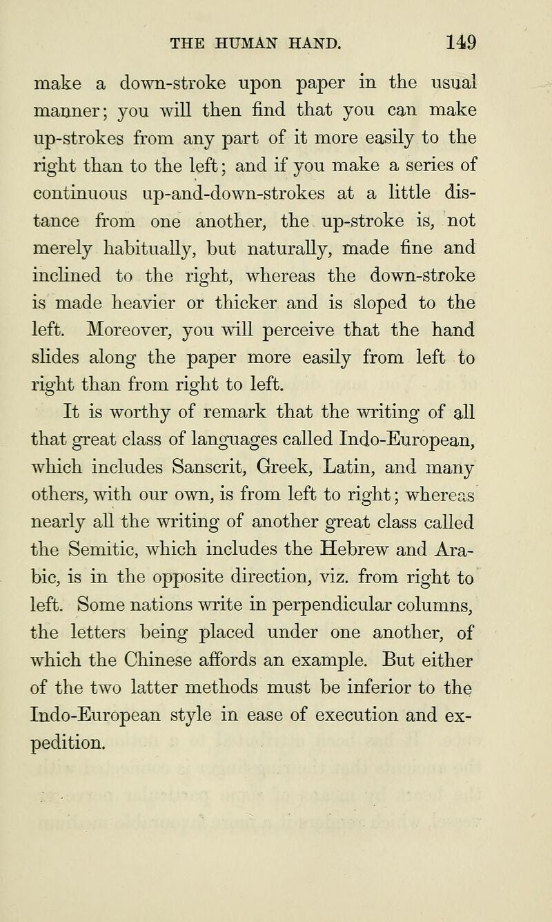 make a down-stroke upon paper in the usual manner; you will then find that you can make up-strokes from any part of it more easily to the right than to the left; and if you make a series of continuous ap-and-down-strokes at a little dis- tance from one another, the up-stroke is, not merely habitually, but naturally, made fine and inclined to the right, whereas the down-stroke is made heavier or thicker and is sloped to the left. Moreover, you will perceive that the hand slides along the paper more easily from left to right than from right to left. It is worthy of remark that the writing of all that great class of languages called Indo-European, which includes Sanscrit, Greek, Latin, and many others, with our own, is from left to right; whereas nearly all the writing of another great class called the Semitic, which includes the Hebrew and Ara- bic, is in the opposite direction, viz, from right to left. Some nations write in perpendicular columns, the letters being placed under one another, of which the Chinese affords an example. But either of the two latter methods must be inferior to the Indo-European style in ease of execution and ex- pedition.