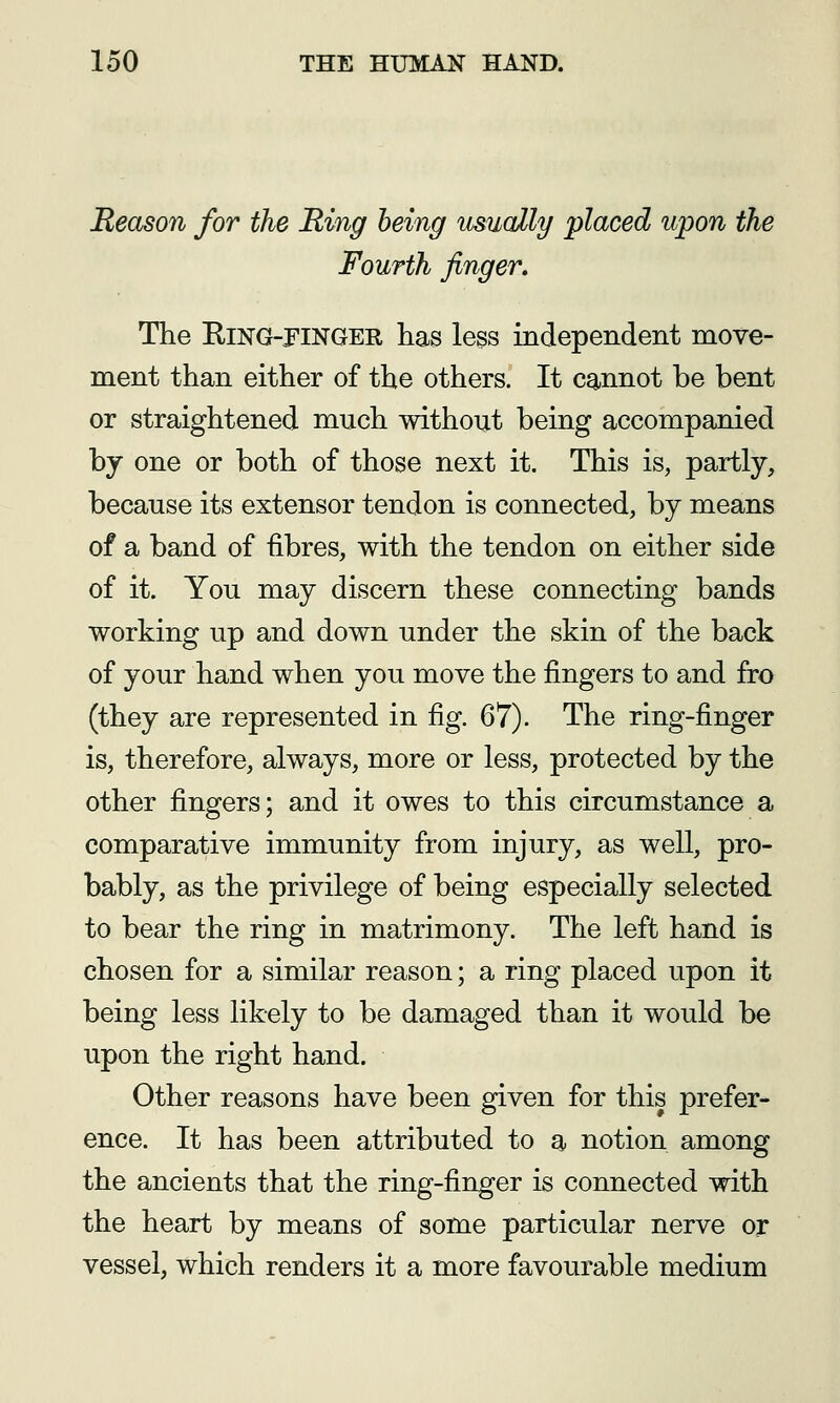 Reason for the Ring being usually placed upon the Fourth finger. The RiNG-PiNGER has less independent move- ment than either of the others. It cannot be bent or straightened much without being accompanied by one or both of those next it. This is, partly, because its extensor tendon is connected, by means of a band of fibres, with the tendon on either side of it. You may discern these connecting bands working up and down under the skin of the back of your hand when you move the fingers to and fro (they are represented in fig. 67). The ring-finger is, therefore, always, more or less, protected by the other fingers; and it owes to this circumstance a comparative immunity from injury, as well, pro- bably, as the privilege of being especially selected to bear the ring in matrimony. The left hand is chosen for a similar reason; a ring placed upon it being less likely to be damaged than it would be upon the right hand. Other reasons have been given for this prefer- ence. It has been attributed to a notion among the ancients that the ring-finger is connected with the heart by means of some particular nerve or vessel, which renders it a more favourable medium