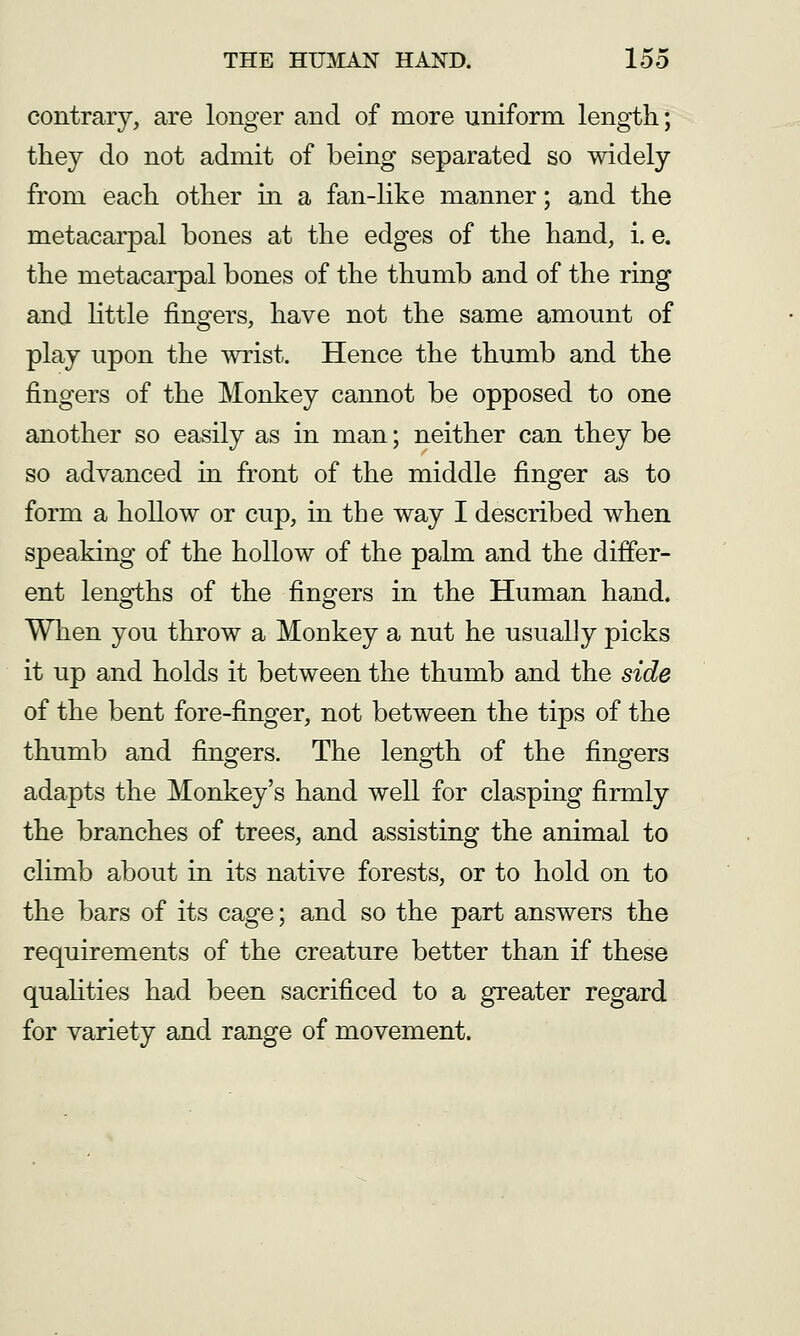 contrary, are longer and of more uniform length; they do not admit of being separated so widely from each other in a fan-like manner; and the metacarpal bones at the edges of the hand, i. e. the metacarpal bones of the thumb and of the ring and httle fingers, have not the same amount of play upon the wrist. Hence the thumb and the fingers of the Monkey cannot be opposed to one another so easily as in man; neither can they be so advanced in front of the middle finger as to form a hollow or cup, in the way I described when speaking of the hollow of the palm and the differ- ent lengths of the fingers in the Human hand. When you throw a Monkey a nut he usually picks it up and holds it between the thumb and the side of the bent fore-finger, not between the tips of the thumb and fingers. The length of the fingers adapts the Monkey's hand well for clasping firmly the branches of trees, and assisting the animal to climb about in its native forests, or to hold on to the bars of its cage; and so the part answers the requirements of the creature better than if these quaUties had been sacrificed to a greater regard for variety and range of movement.