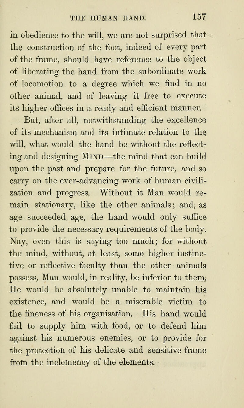 in obedience to the will, we are not surprised that the construction of the foot, indeed of every part of the frame, should have reference to the object of hberating the hand from the subordinate work of locomotion to a degree which we find in no other animal, and of leaving it free to execute its higher offices in a ready and efficient manner. But, after all, notwithstanding the excellence of its mechanism and its intimate relation to the will, what would the hand be without the reflect- ing and designing Mind—the mind that can build upon the past and prepare for the future, and so carry on the ever-advancing work of human civili- zation and progress. Without it Man would re- main stationary, like the other animals; and, as age succeeded age, the hand would only suffice to provide the necessary requirements of the body. Nay, even this is saying too much; for without the mind, without, at least, some higher instinc- tive or reflective faculty than the other animals possess, Man would, in reahty, be inferior to them; He would be absolutely unable to maintain his existence, and would be a miserable victim to the fineness of his organisation. His hand would fail to supply him with food, or to defend him against his numerous enemies, or to provide for the protection of his delicate and sensitive frame from the inclemency of the elements.