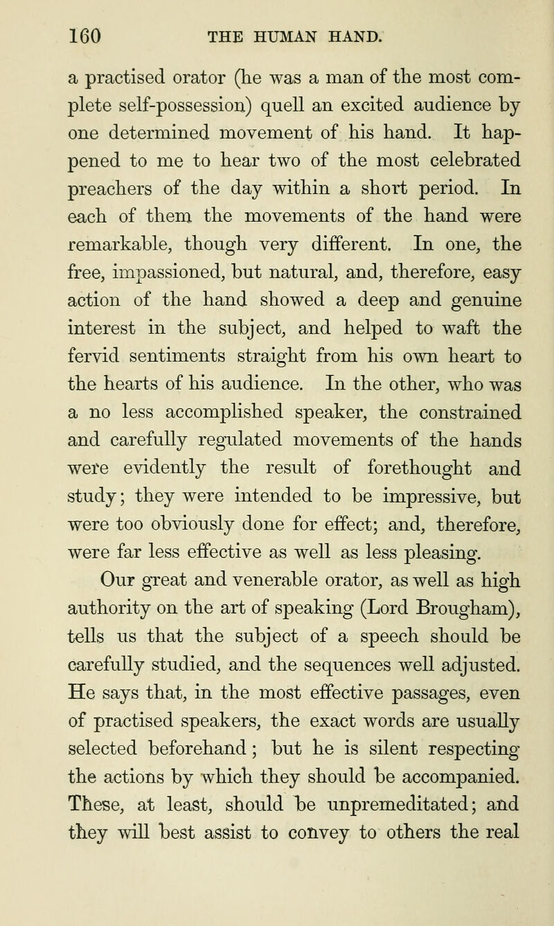 a practised orator (he was a man of the most com- plete self-possession) quell an excited audience by one determined movement of his hand. It hap- pened to me to hear two of the most celebrated preachers of the day within a short period. In each of them the movements of the hand were remarkable, though very different. In one, the free, impassioned, but natural, and, therefore, easy action of the hand showed a deep and genuine interest in the subject, and helped to waft the fervid sentiments straight from his own heart to the hearts of his audience. In the other, who was a no less accomplished speaker, the constrained and carefully regulated movements of the hands were evidently the result of forethought and study; they were intended to be impressive, but were too obviously done for effect; and, therefore, were far less effective as well as less pleasing. Our great and venerable orator, as well as high authority on the art of speaking (Lord Brougham), tells us that the subject of a speech should be carefully studied, and the sequences well adjusted. He says that, in the most effective passages, even of practised speakers, the exact words are usually selected beforehand; but he is silent respecting the actions by which they should be accompanied. These, at least, should be unpremeditated; and they wiU best assist to convey to others the real
