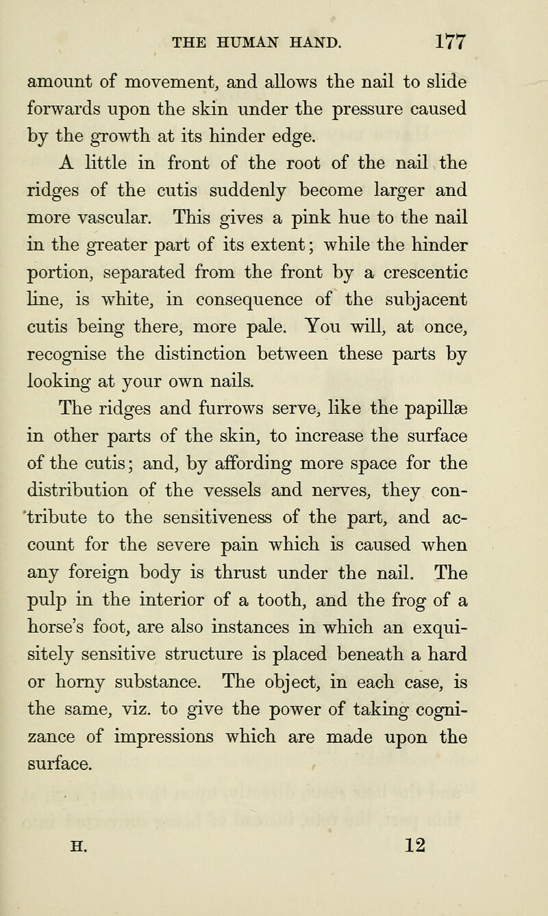 amount of movement, and allows the nail to slide forwards upon the skin under the pressure caused by the growth at its hinder edge. A little in front of the root of the nail the ridges of the cutis suddenly become larger and more vascular. This gives a pink hue to the nail in the greater part of its extent; while the hinder portion, separated from the front by a crescentic line, is white, in consequence of the subjacent cutis being there, more pale. You will, at once, recognise the distinction between these parts by looking at your own nails. The ridges and furrows serve, like the papillae in other parts of the skin, to increase the surface of the cutis; and, by affording more space for the distribution of the vessels and nerves, they con- 'tribute to the sensitiveness of the part, and ac- count for the severe pain which is caused when any foreign body is thrust under the nail. The pulp in the interior of a tooth, and the frog of a horse's foot, are also instances in which an exqui- sitely sensitive structure is placed beneath a hard or homy substance. The object, in each case, is the same, viz. to give the power of taking cogni- zance of impressions which are made upon the surface. H. 12