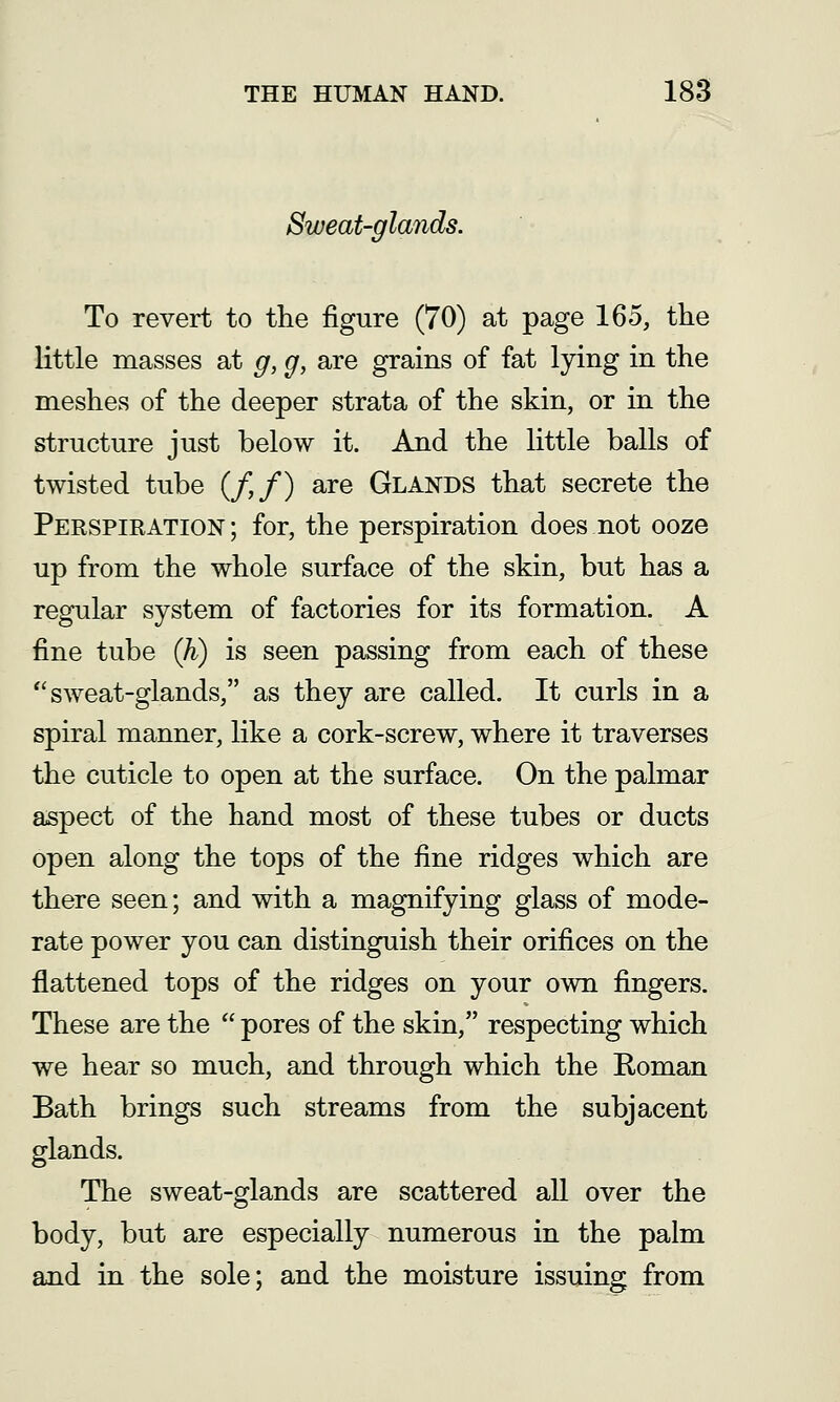 Sweat-glands. To revert to the figure (70) at page 165, the little masses at g, g, are grains of fat lying in the meshes of the deeper strata of the skin, or in the structure just below it. And the little balls of twisted tube (/,/) are Glands that secrete the Perspiration ; for, the perspiration does not ooze up from the whole surface of the skin, but has a regular system of factories for its formation. A fine tube (h) is seen passing from each of these sweat-glands, as they are called. It curls in a spiral manner, like a cork-screw, where it traverses the cuticle to open at the surface. On the palmar aspect of the hand most of these tubes or ducts open along the tops of the fine ridges which are there seen; and with a magnifying glass of mode- rate power you can distinguish their orifices on the flattened tops of the ridges on your own fingers. These are the  pores of the skin, respecting which we hear so much, and through which the Roman Bath brings such streams from the subjacent glands. The sweat-glands are scattered all over the body, but are especially numerous in the palm and in the sole; and the moisture issuing from