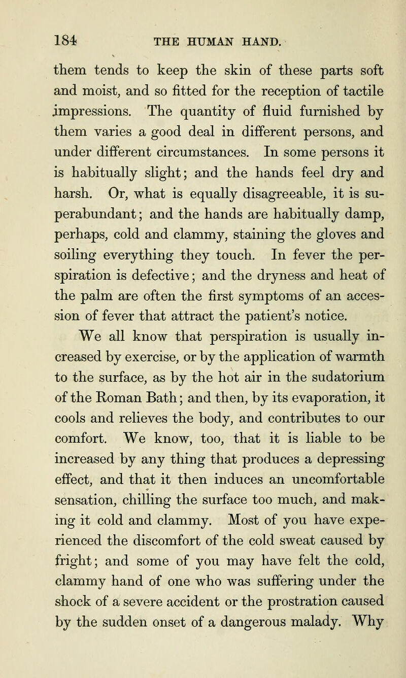 them tends to keep tlie skin of these parts soft and moist, and so fitted for the reception of tactile impressions. The quantity of fluid furnished by them varies a good deal in different persons, and under different circumstances. In some persons it is habitually slight; and the hands feel dry and harsh. Or, what is equally disagreeable, it is su- perabundant ; and the hands are habitually damp, perhaps, cold and clammy, staining the gloves and soiling everything they touch. In fever the per- spiration is defective; and the dryness and heat of the palm are often the first symptoms of an acces- sion of fever that attract the patient's notice. We all know that perspiration is usually in- creased by exercise, or by the application of warmth to the surface, as by the hot air in the sudatorium of the Roman Bath; and then, by its evaporation, it cools and relieves the body, and contributes to our comfort. We know, too, that it is liable to be increased by any thing that produces a depressing effect, and that it then induces an uncomfortable sensation, chilling the surface too much, and mak- ing it cold and clammy. Most of you have expe- rienced the discomfort of the cold sweat caused by fright; and some of you may have felt the cold, clammy hand of one who was suffering under the shock of a severe accident or the prostration caused by the sudden onset of a dangerous malady. Why