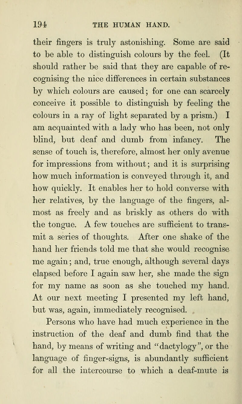 their fingers is truly astonishing. Some are said to be able to distinguish colours by the feel. (It should rather be said that they are capable of re- cognising the nice differences in certain substances by which colours are caused; for one can scarcely conceive it possible to distinguish by feeling the colours in a ray of light separated by a prism.) I am acquainted with a lady who has been, not only blind, but deaf and dumb from infancy. The sense of touch is, therefore, almost her only avenue for impressions from without; and it is surprising how much information is conveyed through it, and how quickly. It enables her to hold converse with her relatives, by the language of the fingers, al- most as freely and as briskly as others do with the tongue. A few touches are sufficient to trans- mit a series of thoughts. After one shake of the hand her friends told me that she would recognise me again; and, true enough, although several days elapsed before I again saw her, she made the sign for my name as soon as she touched my hand. At our next meeting I presented my left hand, but was, again, immediately recognised. , Persons who have had much experience in the instruction of the deaf and dumb find that the hand, by means of writing and dactylogy, or the language of finger-signs, is abundantly sufficient for all the intercourse to which a deaf-mute is