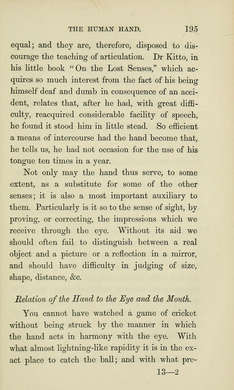 equal; and they are, therefore, disposed to dis- courage the teaching of articulation. Dr Kitto, in his httle book On the Lost Senses/' which ac- quires so much interest from the fact of his being himself deaf and dumb in consequence of an acci- dent, relates that, after he had, with great diffi- culty, reacquired considerable faciHty of speech, he found it stood him in Uttle stead. So efficient a means of intercourse had the hand become that, he tells us, he had not occasion for the use of his tongue ten times in a year. Not only may the hand thus serve, to some extent, as a substitute for some of the other senses; it is also a most important auxiliary to them. Particularly is it so to the sense of sight, by proving, or correcting, the impressions which we receive through the eye. Without its aid we should often fail to distinguish between a real object and a picture or a reflection in a mirror, and should have difficulty in judging of size, shape, distance, &c. Relation of the Hand to the Eye and the Mouth. You cannot have watched a game of cricket without being struck by the manner in which the hand acts in harmony with the eye. With what almost lightning-like rapidity it is in the ex- act place to catch the ball; and with what pre- 13—2