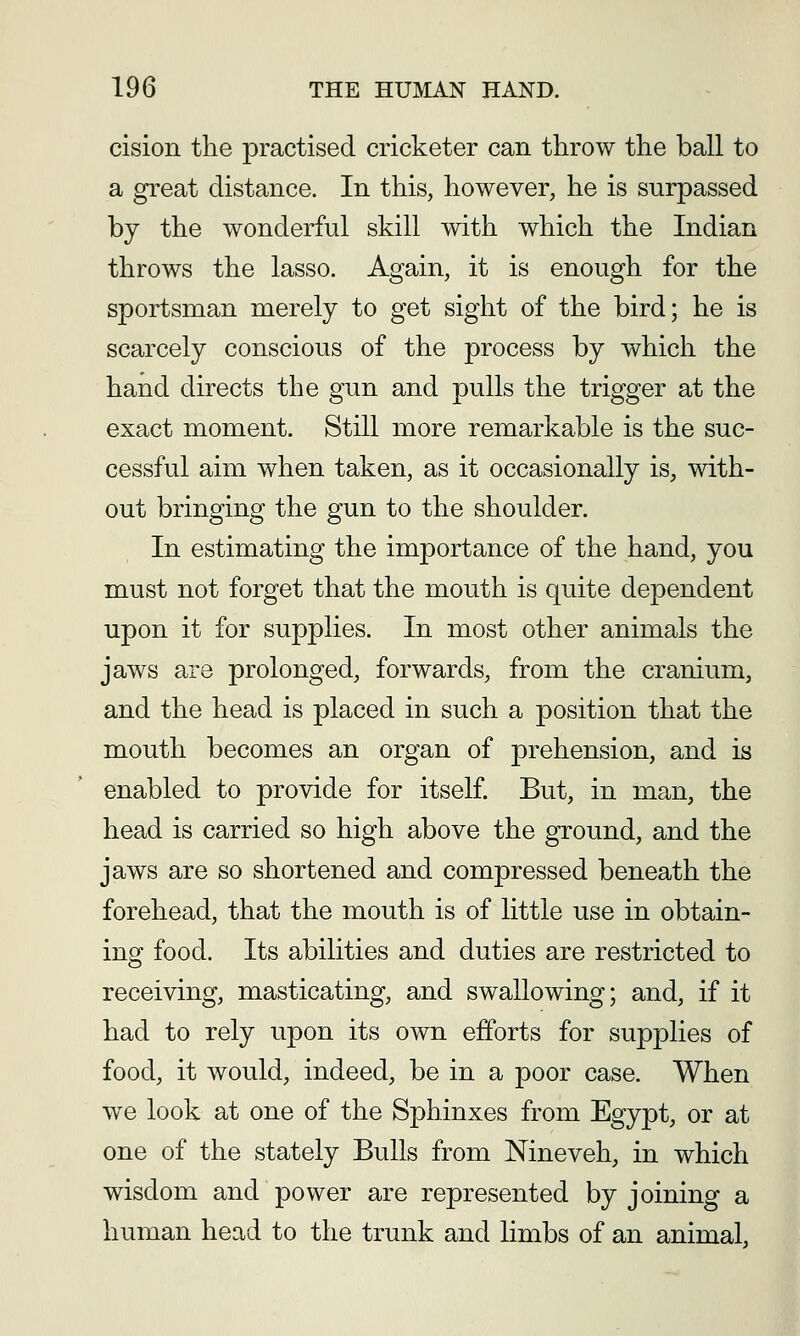 cision the practised cricketer can throw the ball to a great distance. In this, however, he is surpassed by the wonderful skill with which the Indian throws the lasso. Again, it is enough for the sportsman merely to get sight of the bird; he is scarcely conscious of the process by which the hand directs the gun and pulls the trigger at the exact moment. Still more remarkable is the suc- cessful aim when taken, as it occasionally is, with- out bringing the gun to the shoulder. In estimating the importance of the hand, you must not forget that the mouth is quite dependent upon it for supplies. In most other animals the jaws are prolonged, forwards, from the cranium, and the head is placed in such a position that the mouth becomes an organ of prehension, and is enabled to provide for itself. But, in man, the head is carried so high above the ground, and the jaws are so shortened and compressed beneath the forehead, that the mouth is of little use in obtain- ing food. Its abilities and duties are restricted to receiving, masticating, and swallowing; and, if it had to rely upon its own efforts for supplies of food, it would, indeed, be in a poor case. When we look at one of the Sphinxes from Egypt, or at one of the stately Bulls from Nineveh, in which wisdom and power are represented by joining a human head to the trunk and limbs of an animal.
