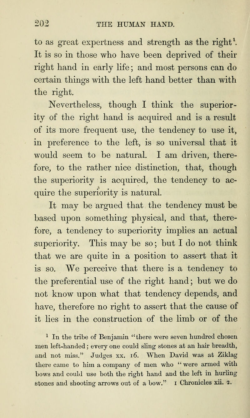 to as great expertness and strength as the right \ It is so in those who have been deprived of their right hand in early life; and most persons can do certain things with the left hand better than with the right. Nevertheless, though I think the superior- ity of the right hand is acquired and is a result of its more frequent use, the tendency to use it, in preference to the left, is so universal that it would seem to be natural. I am driven, there- fore, to the rather nice distinction, that, though the superiority is acquired, the tendency to ac- quire the superiority is natural. It may be argued that the tendency must be based upon something physical, and that, there- fore, a tendency to superiority implies an actual superiority. This may be so; but I do not think that we are quite in a position to assert that it is so. We perceive that there is a tendency to the preferential use of the right hand; but we do not know upon what that tendency depends, and have, therefore no right to assert that the cause of it lies in the construction of the limb or of the ^ In the tribe of Benjamin there were seven hundred chosen men left-handed; every one could sling stones at an hair breadth, and not miss. Judges xx. i6. When David was at Ziklag there came to him a company of men who were armed with bows and could use both the right hand and the left in hurling stones and shooting arrows out of a bow. i Chronicles xii. 2.