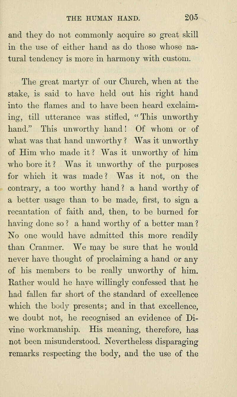 and they do not commonly acquire so great skill in the nse of either hand as do those whose na- tural tendency is more in harmony with custom. The great martyr of our Church, when at the stake, is said to have held out his right hand into the flames and to have been heard exclaim- ing, till utterance was stifled,  This unworthy hand. This unworthy hand! Of whom or of what was that hand unworthy ? Was it unworthy of Him who made it ? Was it unworthy of him who bore it ? Was it unworthy of the purposes for which it was made? Was it not, on the contrary, a too worthy hand ? a hand worthy of a better usage than to be made, first, to sign a recantation of faith and, then, to be burned for having done so ? a hand worthy of a better man ? No one would have admitted this more readily than Cranmer. We may be sure that he would never have thought of proclaiming a hand or any of his members to be really unworthy of him. Rather would he have willingly confessed that he had fallen far short of the standard of excellence which the body presents; and in that excellence, we doubt not, he recognised an evidence of Di- vine workmanship. His meaning, therefore, has not been misunderstood. Nevertheless disparaging remarks respecting the body, and the use of the