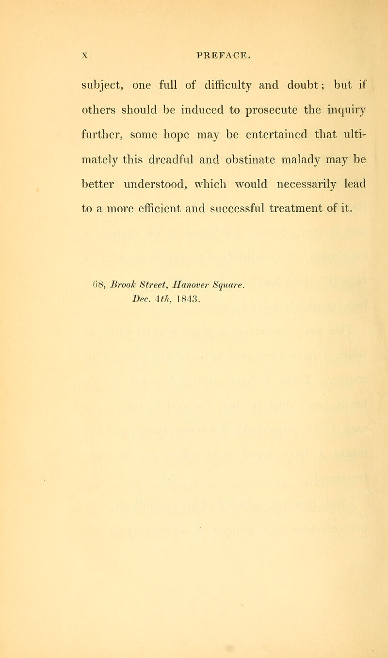 subject, one full of difficulty and doubt; but if others should be induced to prosecute the inquiry further, some hope may be entertained that ulti- mately this dreadful and obstinate malady may be better understood, which would necessarily lead to a more efficient and successful treatment of it. G8, Brook Street, Hanover Square. Bee. 4th, 1843.