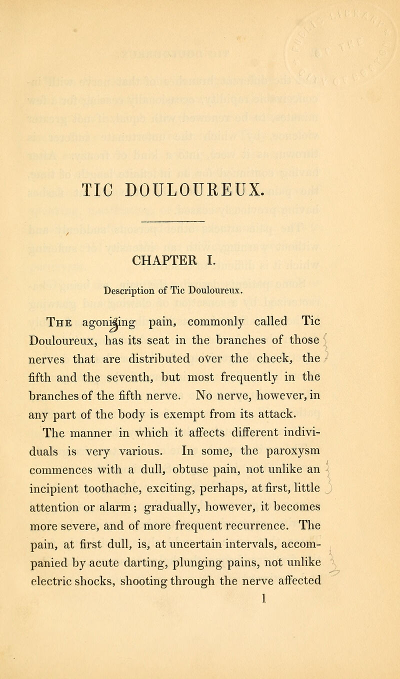 TIC DOULOUREUX. CHAPTER I. Description of Tic Douloureux. The agoni|ing pain, commonly called Tic Douloureux, has its seat in the branches of those nerves that are distributed over the cheek, the fifth and the seventh, but most frequently in the branches of the fifth nerve. No nerve, however, in any part of the body is exempt from its attack. The manner in which it affects different indivi- duals is very various. In some, the paroxysm commences with a dull, obtuse pain, not unlike an incipient toothache, exciting, perhaps, at first, little attention or alarm; gradually, however, it becomes more severe, and of more frequent recurrence. The pain, at first dull, is, at uncertain intervals, accom- panied by acute darting, plunging pains, not unlike electric shocks, shooting through the nerve affected