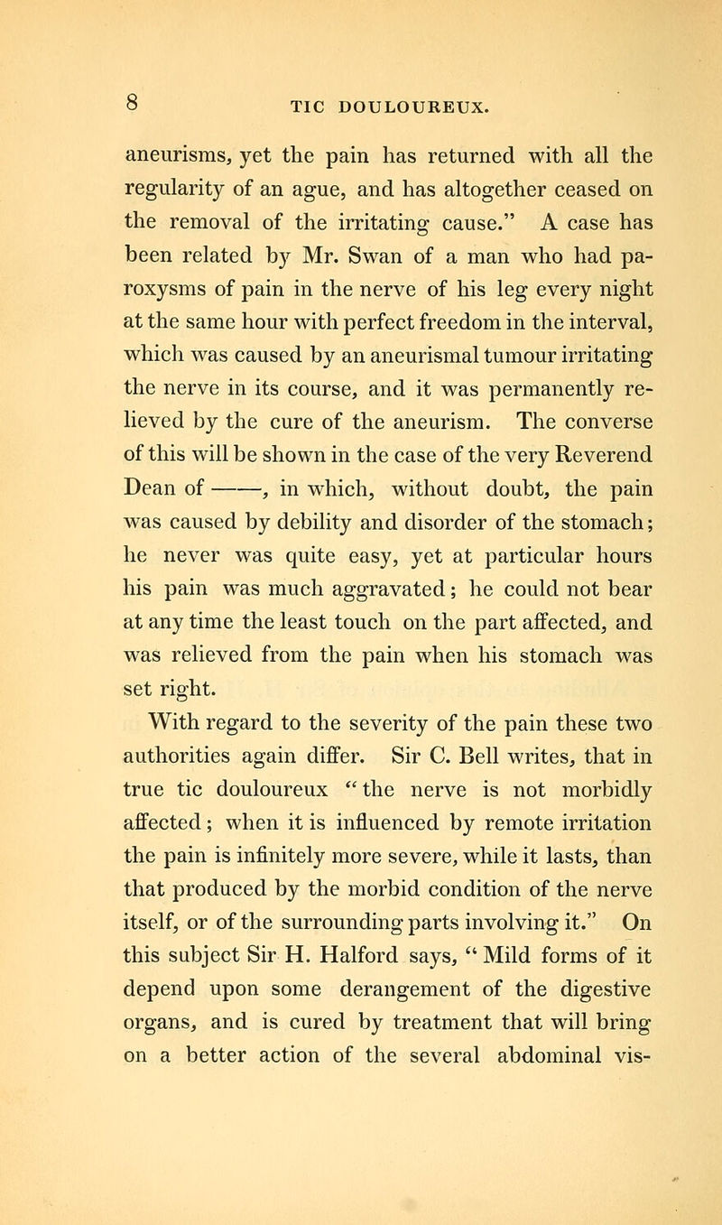 aneurisms, yet the pain has returned with all the regularity of an ague, and has altogether ceased on the removal of the irritating cause. A case has been related by Mr. Swan of a man who had pa- roxysms of pain in the nerve of his leg every night at the same hour with perfect freedom in the interval, which was caused by an aneurismal tumour irritating the nerve in its course, and it was permanently re- lieved by the cure of the aneurism. The converse of this will be shown in the case of the very Reverend Dean of , in which, without doubt, the pain was caused by debility and disorder of the stomach; he never was quite easy, yet at particular hours his pain was much aggravated; he could not bear at any time the least touch on the part affected, and was relieved from the pain when his stomach was set right. With regard to the severity of the pain these two authorities again differ. Sir C. Bell writes, that in true tic douloureux the nerve is not morbidly affected; when it is influenced by remote irritation the pain is infinitely more severe, while it lasts, than that produced by the morbid condition of the nerve itself, or of the surrounding parts involving it. On this subject Sir H. Halford says, Mild forms of it depend upon some derangement of the digestive organs, and is cured by treatment that will bring on a better action of the several abdominal vis-