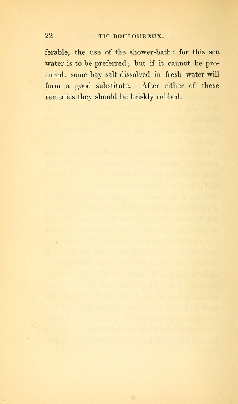 ferable, the use of the shower-bath: for this sea water is to be preferred; but if it cannot be pro- cured, some bay salt dissolved in fresh water will form a good substitute. After either of these remedies they should be briskly rubbed.