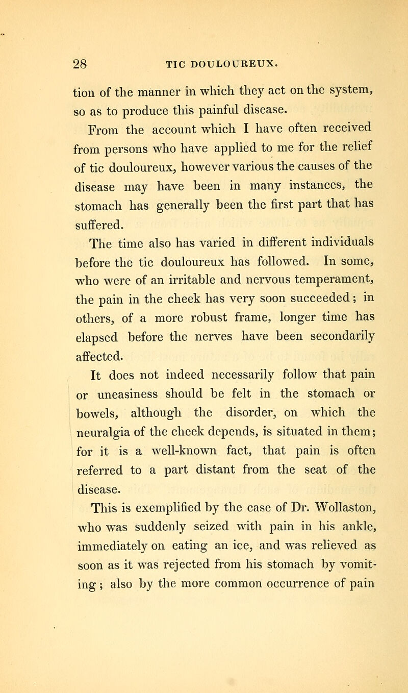 tion of the manner in which they act on the system, so as to produce this painful disease. From the account which I have often received from persons who have appHed to me for the rehef of tic douloureux, however various the causes of the disease may have been in many instances, the stomach has generally been the first part that has suffered. The time also has varied in different individuals before the tic douloureux has followed. In some, who were of an irritable and nervous temperament, the pain in the cheek has very soon succeeded; in others, of a more robust frame, longer time has elapsed before the nerves have been secondarily affected. It does not indeed necessarily follow that pain or uneasiness should be felt in the stomach or bowels, although the disorder, on which the neuralgia of the cheek depends, is situated in them; for it is a well-known fact, that pain is often referred to a part distant from the seat of the disease. This is exemplified by the case of Dr. Wollaston, who was suddenly seized with pain in his ankle, immediately on eating an ice, and was relieved as soon as it was rejected from his stomach by vomit- ing ; also by the more common occurrence of pain