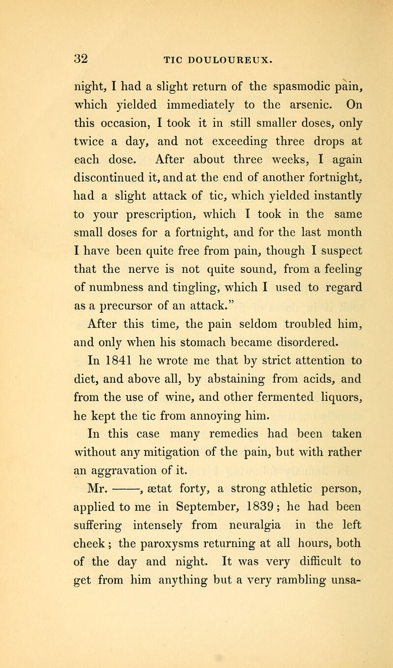 night, I had a shght return of the spasmodic pain, which yielded immediately to the arsenic. On this occasion, I took it in still smaller doses, only twice a day, and not exceeding three drops at each dose. After about three weeks, I again discontinued it, and at the end of another fortnight, had a slight attack of tic, which yielded instantly to your prescription, which I took in the same small doses for a fortnight, and for the last month I have been quite free from pain, though I suspect that the nerve is not quite sound, from a feeling of numbness and tingling, which I used to regard as a precursor of an attack. After this time, the pain seldom troubled him, and only when his stomach became disordered. In 1841 he wrote me that by strict attention to diet, and above all, by abstaining from acids, and from the use of wine, and other fermented liquors, he kept the tic from annoying him. In this case many remedies had been taken without any mitigation of the pain, but with rather an aggravation of it. Mr. , setat forty, a strong athletic person, applied to me in September, 1839; he had been suffering intensely from neuralgia in the left cheek; the paroxysms returning at all hours, both of the day and night. It was very difficult to get from him anything but a very rambling unsa-