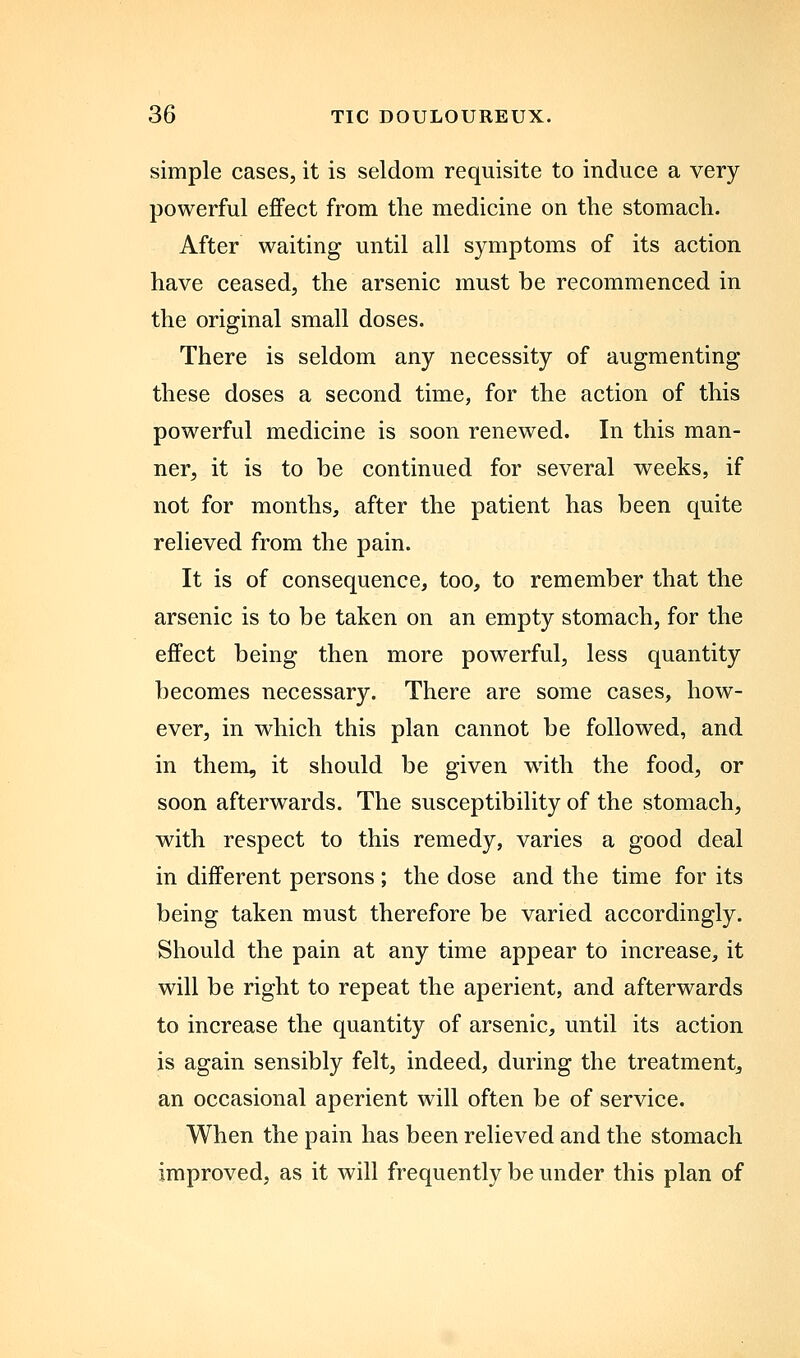 simple cases, it is seldom requisite to induce a very powerful effect from the medicine on the stomach. After waiting until all symptoms of its action have ceased, the arsenic must be recommenced in the original small doses. There is seldom any necessity of augmenting these doses a second time, for the action of this powerful medicine is soon renewed. In this man- ner, it is to be continued for several weeks, if not for months, after the patient has been quite relieved from the pain. It is of consequence, too, to remember that the arsenic is to be taken on an empty stomach, for the effect being then more powerful, less quantity becomes necessary. There are some cases, how- ever, in which this plan cannot be followed, and in them, it should be given wdth the food, or soon afterwards. The susceptibility of the stomach, with respect to this remedy, varies a good deal in different persons; the dose and the time for its being taken must therefore be varied accordingly. Should the pain at any time appear to increase, it will be right to repeat the aperient, and afterwards to increase the quantity of arsenic, until its action is again sensibly felt, indeed, during the treatment, an occasional aperient will often be of service. When the pain has been relieved and the stomach improved, as it will frequently be under this plan of