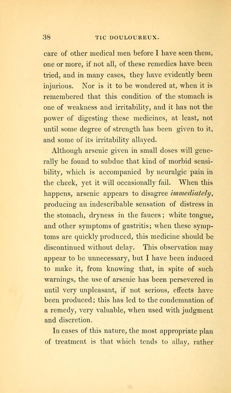 care of other medical men before I have seen them, one or more, if not all, of these remedies have been tried, and in many cases, they have evidently been injurious. Nor is it to be wondered at, when it is remembered that this condition of the stomach is one of weakness and irritability, and it has not the power of digesting these medicines, at least, not until some degree of strength has been given to it, and some of its irritability allayed. Although arsenic given in small doses will gene- rally be found to subdue that kind of morbid sensi- bility, which is accompanied by neuralgic pain in the cheek, yet it will occasionally fail. When this happens, arsenic appears to disagree immediately, producing an indescribable sensation of distress in the stomach, dryness in the fauces; white tongue, and other symptoms of gastritis; when these symp- toms are quickly produced, this medicine should be discontinued without delay. This observation may appear to be unnecessary, but I have been induced to make it, from knowing that, in spite of such warnings, the use of arsenic has been persevered in until very unpleasant, if not serious, effects have been produced; this has led to the condemnation of a remedy, very valuable, when used with judgment and discretion. In cases of this nature, the most appropriate plan of treatment is that which tends to allay, rather