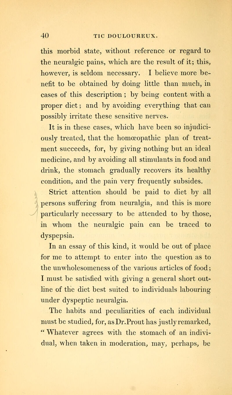 this morbid state, without reference or regard to the neuralgic pains, which are the result of it; this, however, is seldom necessary. I believe more be- nefit to be obtained by doing little than much, in cases of this description ; by being content with a proper diet; and by avoiding everything that can possibly irritate these sensitive nerves. It is in these cases, which have been so injudici- ously treated, that the homoeopathic plan of treat- ment succeeds, for, by giving nothing but an ideal medicine, and by avoiding all stimulants in food and drink, the stomach gradually recovers its healthy condition, and the pain very frequently subsides. ^j Strict attention should be paid to diet by all ^. persons suffering from neuralgia, and this is more '-'' particularly necessary to be attended to by those, in whom the neuralgic pain can be traced to dyspepsia. In an essay of this kind, it would be out of place for me to attempt to enter into the question as to the unwholesomeness of the various articles of food; I must be satisfied with giving a general short out- line of the diet best suited to individuals labouring under dyspeptic neuralgia. The habits and peculiarities of each individual must be studied, for, asDr.Prout has justly remarked,  Whatever agrees with the stomach of an indivi- dual, when taken in moderation, may, perhaps, be