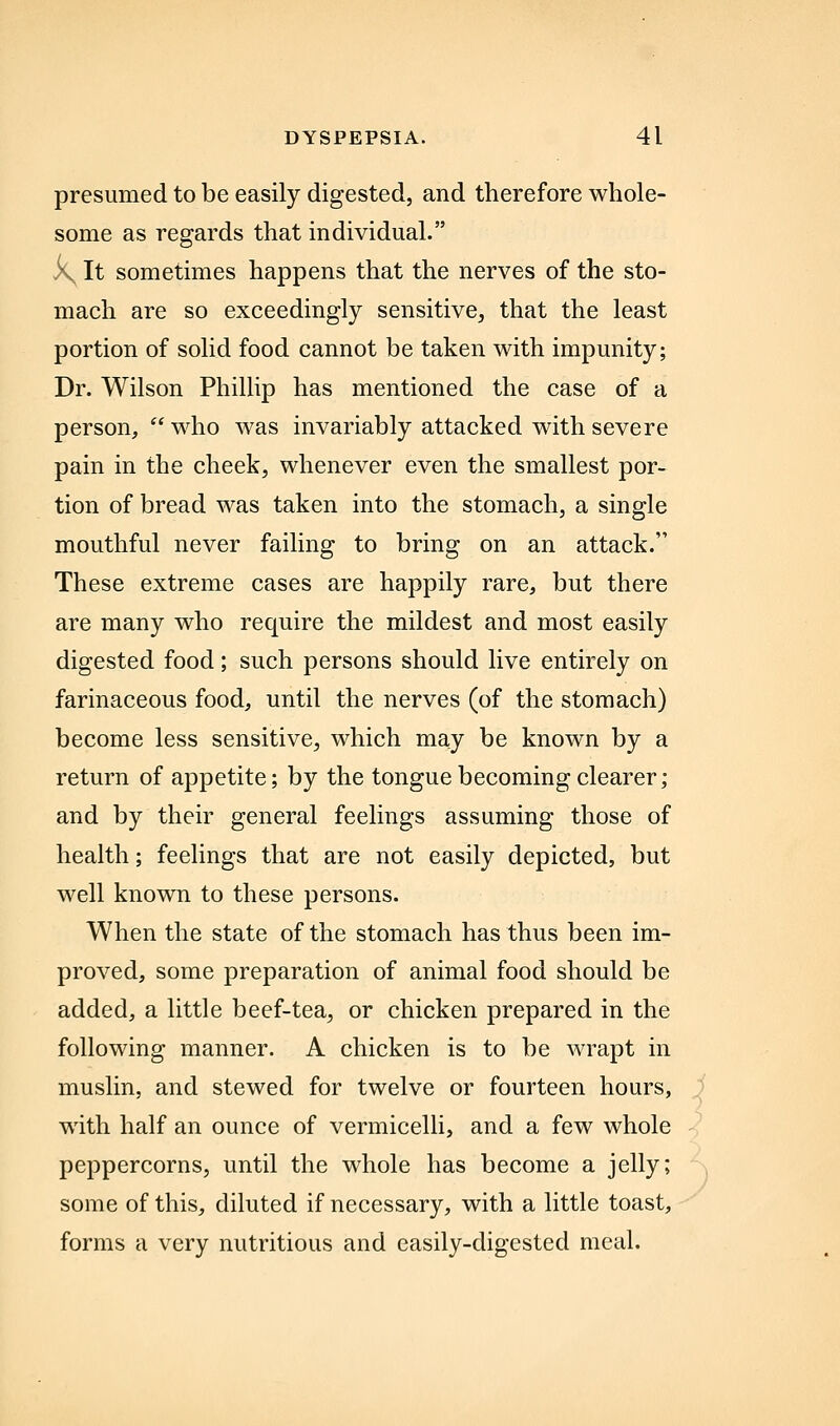 presumed to be easily digested, and therefore whole- some as regards that individual. k^ It sometimes happens that the nerves of the sto- mach are so exceedingly sensitive, that the least portion of solid food cannot be taken with impunity; Dr. Wilson Phillip has mentioned the case of a person,  who was invariably attacked with severe pain in the cheek, whenever even the smallest por- tion of bread was taken into the stomach, a single mouthful never failing to bring on an attack. These extreme cases are happily rare, but there are many who require the mildest and most easily digested food; such persons should live entirely on farinaceous food, until the nerves (of the stomach) become less sensitive, which may be known by a return of appetite; by the tongue becoming clearer; and by their general feelings assuming those of health; feelings that are not easily depicted, but well known to these persons. When the state of the stomach has thus been im- proved, some preparation of animal food should be added, a little beef-tea, or chicken prepared in the following manner. A chicken is to be wrapt in muslin, and stewed for twelve or fourteen hours, ) with half an ounce of vermicelli, and a few whole peppercorns, until the whole has become a jelly; some of this, diluted if necessary, with a little toast, forms a very nutritious and easily-digested meal.