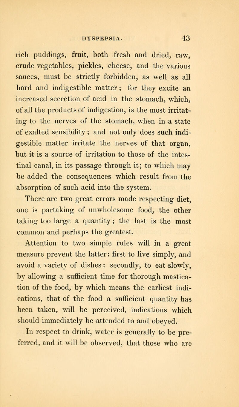rich puddings, fruit, both fresh and dried, raw, crude vegetables, pickles, cheese, and the various sauces, must be strictly forbidden, as well as all hard and indigestible matter; for they excite an increased secretion of acid in the stomach, which, of all the products of indigestion, is the most irritat- ing to the nerves of the stomach, when in a state of exalted sensibility; and not only does such indi- gestible matter irritate the nerves of that organ, but it is a source of irritation to those of the intes- tinal canal, in its passage through it; to which may be added the consequences which result from the absorption of such acid into the system. There are two great errors made respecting diet, one is partaking of unwholesome food, the other taking too large a quantity; the last is the most common and perhaps the greatest. Attention to two simple rules will in a great measure prevent the latter: first to live simply, and avoid a variety of dishes : secondly, to eat slowly, by allowing a sufficient time for thorough mastica- tion of the food, by which means the earliest indi- cations, that of the food a sufficient quantity has been taken, will be perceived, indications which should immediately be attended to and obeyed. In respect to drink, water is generally to be pre- ferred, and it will be observed, that those who are