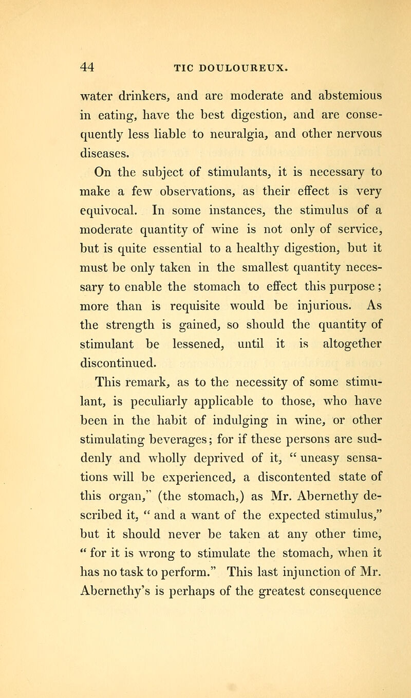 water drinkers, and are moderate and abstemious in eating, have the best digestion, and are conse- quently less liable to neuralgia, and other nervous diseases. On the subject of stimulants, it is necessary to make a few observations, as their effect is very equivocal. In some instances, the stimulus of a moderate quantity of wine is not only of service, but is quite essential to a healthy digestion, but it must be only taken in the smallest quantity neces- sary to enable the stomach to effect this purpose; more than is requisite would be injurious. As the strength is gained, so should the quantity of stimulant be lessened, until it is altogether discontinued. This remark, as to the necessity of some stimu- lant, is peculiarly applicable to those, who have been in the habit of indulging in wine, or other stimulating beverages; for if these persons are sud- denly and wholly deprived of it,  uneasy sensa- tions will be experienced, a discontented state of this organ, (the stomach,) as Mr. Abernethy de- scribed it.  and a want of the expected stimulus, but it should never be taken at any other time,  for it is wrong to stimulate the stomach, when it has no task to perform. This last injunction of Mr. Abernethy's is perhaps of the greatest consequence