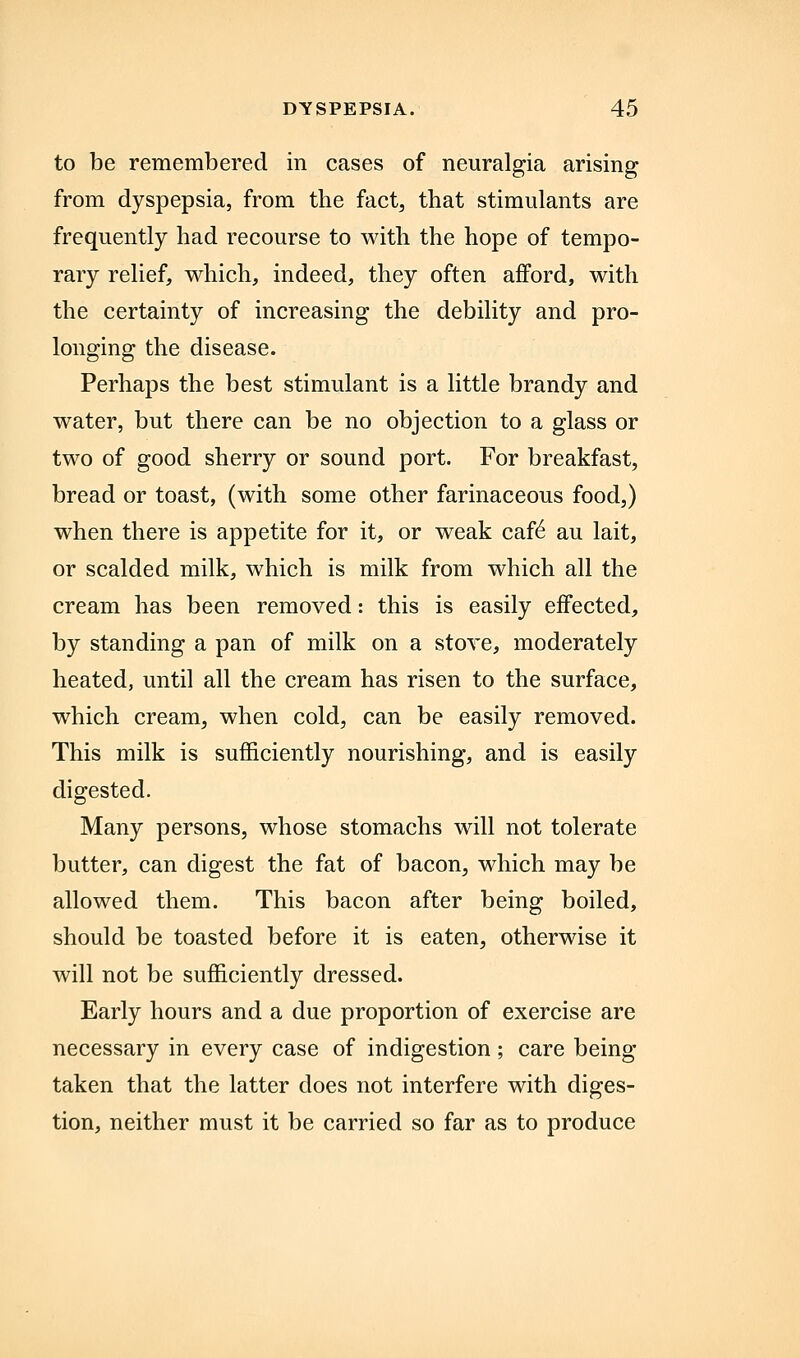 to be remembered in cases of neuralgia arising from dyspepsia, from the fact, that stimulants are frequently had recourse to with the hope of tempo- rary relief, which, indeed, they often afford, with the certainty of increasing the debility and pro- longing the disease. Perhaps the best stimulant is a little brandy and water, but there can be no objection to a glass or two of good sherry or sound port. For breakfast, bread or toast, (with some other farinaceous food,) when there is appetite for it, or weak caf6 au lait, or scalded milk, which is milk from which all the cream has been removed: this is easily effected, by standing a pan of milk on a stove, moderately heated, until all the cream has risen to the surface, which cream, when cold, can be easily removed. This milk is sufficiently nourishing, and is easily digested. Many persons, whose stomachs will not tolerate butter, can digest the fat of bacon, which may be allowed them. This bacon after being boiled, should be toasted before it is eaten, otherwise it will not be sufficiently dressed. Early hours and a due proportion of exercise are necessary in every case of indigestion; care being taken that the latter does not interfere with diges- tion, neither must it be carried so far as to produce
