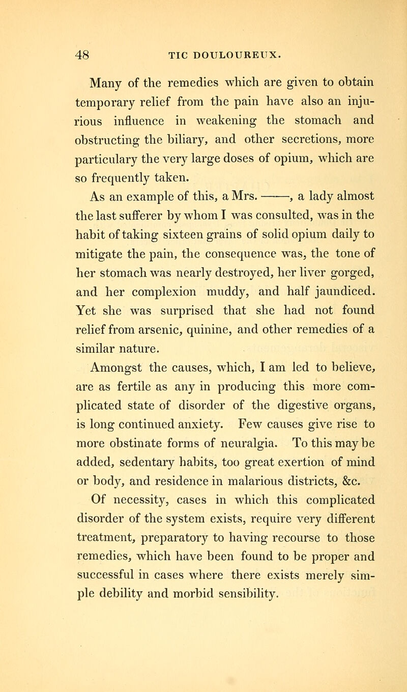 Many of the remedies which are given to obtain temporary relief from the pain have also an inju- rious influence in weakening the stomach and obstructing the biliary, and other secretions, more particulary the very large doses of opium, which are so frequently taken. As an example of this, a Mrs. , a lady almost the last sufferer by whom I was consulted, was in the habit of taking sixteen grains of solid opium daily to mitigate the pain, the consequence was, the tone of her stomach was nearly destroyed, her liver gorged, and her complexion muddy, and half jaundiced. Yet she was surprised that she had not found relief from arsenic, quinine, and other remedies of a similar nature. Amongst the causes, which, I am led to believe, are as fertile as any in producing this more com- plicated state of disorder of the digestive organs, is long continued anxiety. Few causes give rise to more obstinate forms of neuralgia. To this may be added, sedentary habits, too great exertion of mind or body, and residence in malarious districts, &c. Of necessity, cases in which this complicated disorder of the system exists, require very different treatment, preparatory to having recourse to those remedies, which have been found to be proper and successful in cases where there exists merely sim- ple debility and morbid sensibility.