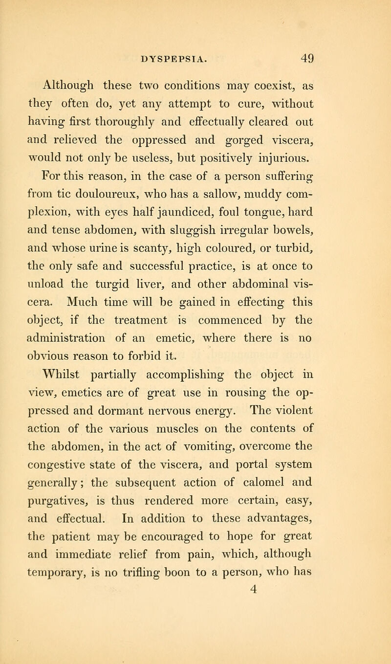 Although these two conditions may coexist^ as they often do, yet any attempt to cure, without having first thoroughly and effectually cleared out and relieved the oppressed and gorged viscera, would not only be useless, but positively injurious. For this reason, in the case of a person suffering from tic douloureux, who has a sallow, muddy com- plexion, with eyes half jaundiced, foul tongue, hard and tense abdomen, with sluggish irregular bowels, and whose urine is scanty, high coloured, or turbid, the only safe and successful practice, is at once to unload the turgid liver, and other abdominal vis- cera. Much time will be gained in effecting this object, if the treatment is commenced by the administration of an emetic, where there is no obvious reason to forbid it. Whilst partially accomplishing the object in view, emetics are of great use in rousing the op- pressed and dormant nervous energy. The violent action of the various muscles on the contents of the abdomen, in the act of vomiting, overcome the congestive state of the viscera, and portal system generally; the subsequent action of calomel and purgatives, is thus rendered more certain, easy, and effectual. In addition to these advantages, the patient may be encouraged to hope for great and immediate relief from pain, which, although temporary, is no trifling boon to a person, who has 4