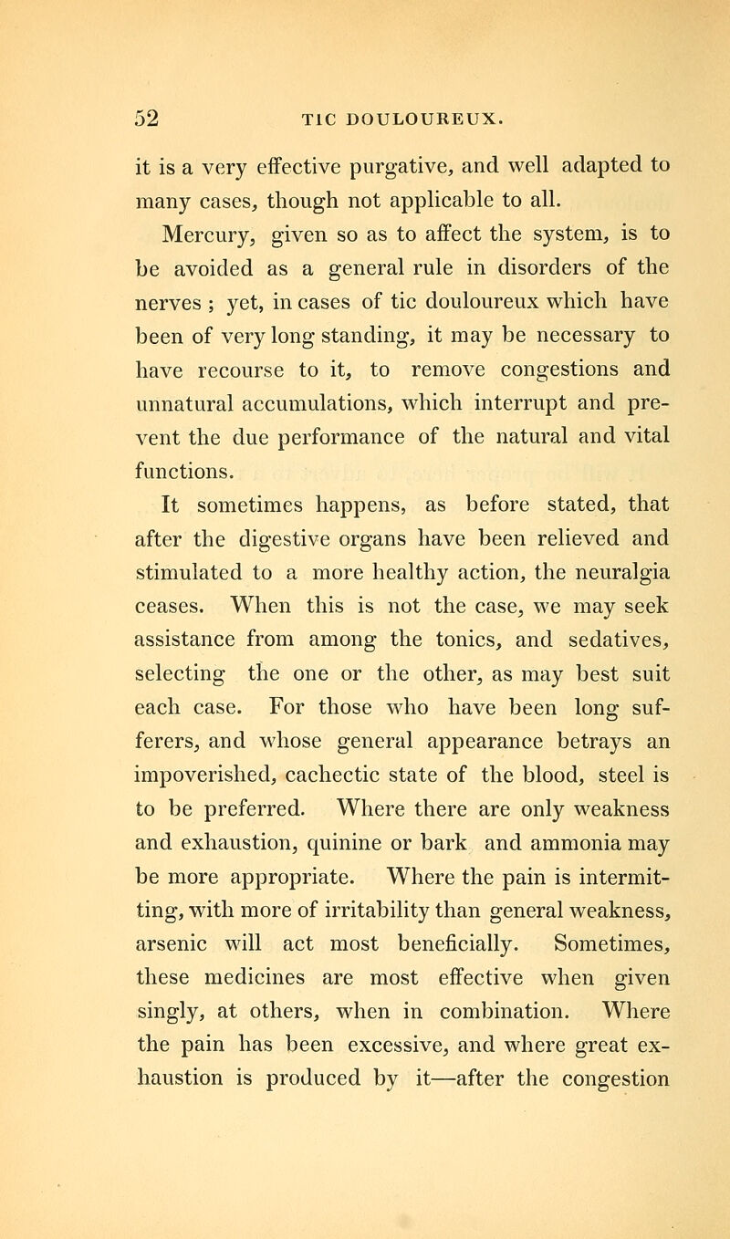 it is a very effective purgative, and well adapted to many cases, though not applicable to all. Mercury, given so as to affect the system, is to be avoided as a general rule in disorders of the nerves ; yet, in cases of tic douloureux which have been of very long standing, it may be necessary to have recourse to it, to remove congestions and unnatural accumulations, which interrupt and pre- vent the due performance of the natural and vital functions. It sometimes happens, as before stated, that after the digestive organs have been relieved and stimulated to a more healthy action, the neuralgia ceases. When this is not the case, we may seek assistance from among the tonics, and sedatives, selecting the one or the other, as may best suit each case. For those who have been long suf- ferers, and whose general appearance betrays an impoverished, cachectic state of the blood, steel is to be preferred. Where there are only weakness and exhaustion, quinine or bark and ammonia may be more appropriate. Where the pain is intermit- ting, with more of irritability than general weakness, arsenic will act most beneficially. Sometimes, these medicines are most effective when given singly, at others, when in combination. Where the pain has been excessive, and where great ex- haustion is produced by it—after the congestion