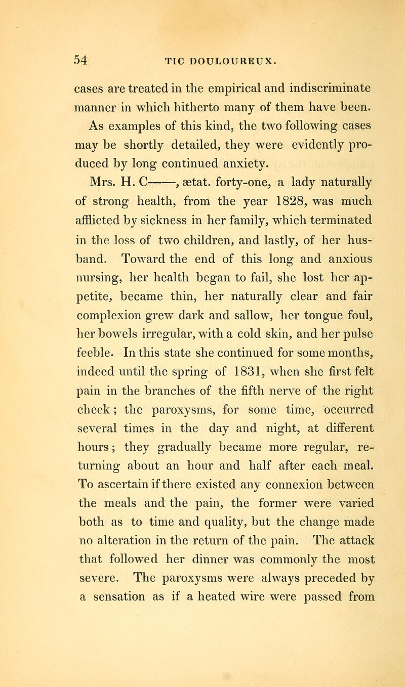 cases are treated in the empirical and indiscriminate manner in which hitherto many of them have been. As examples of this kind^ the two following cases may be shortly detailed, they were evidently pro- duced by long continued anxiety. Mrs. H. C , setat. forty-one, a lady naturally of strong health, from the year 1828, was much afflicted by sickness in her family, which terminated in the loss of two children, and lastly, of her hus- band. Toward the end of this long and anxious nursing, her health began to fail, she lost her ap- petite, became thin, her naturally clear and fair complexion grew dark and sallow, her tongue foul, her bowels irregular, with a cold skin, and her pulse feeble. In this state she continued for some months, indeed until the spring of 1831, when she first felt pain in the branches of the fifth nerve of the right cheek; the paroxysms, for some time, occurred several times in the day and night, at different hours; they gradually became more regular, re- turning about an hour and half after each meal. To ascertain if there existed any connexion between the meals and the pain, the former were varied both as to time and quality, but the change made no alteration in the return of the pain. The attack that followed her dinner was commonly the most severe. The paroxysms were always preceded by a sensation as if a heated wire were passed from