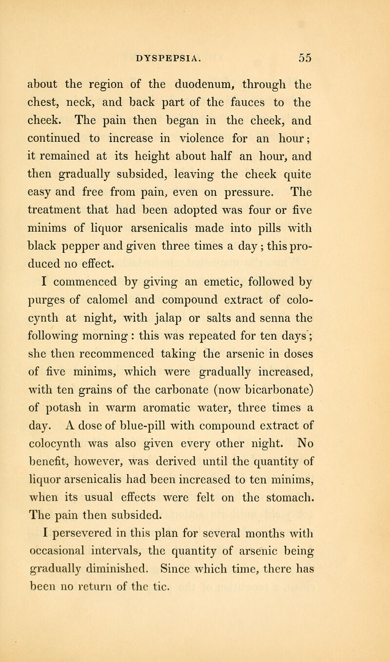 about the region of the duodenum, through the chestj neck, and back part of the fauces to the cheek. The pam then began in the cheek, and continued to increase in violence for an hour; it remained at its height about half an hour, and then gradually subsided, leaving the cheek quite easy and free from pain, even on pressure. The treatment that had been adopted was four or five minims of liquor arsenicalis made into pills with black pepper and given three times a day; this pro- duced no effect. I commenced by giving an emetic, followed by purges of calomel and compound extract of colo- cynth at night, with jalap or salts and senna the following morning : this was repeated for ten days; she then recommenced taking the arsenic in doses of five minims, which were gradually increased, with ten grains of the carbonate (now bicarbonate) of potash in warm aromatic water, three times a day. A dose of blue-pill with compound extract of colocynth was also given every other night. No benefit, however, was derived until the quantity of liquor arsenicalis had been increased to ten minims, when its usual effects were felt on the stomach. The pain then subsided. I persevered in this plan for several months with occasional intervals, the quantity of arsenic being gradually diminished. Since which time, there has been no return of the tic.