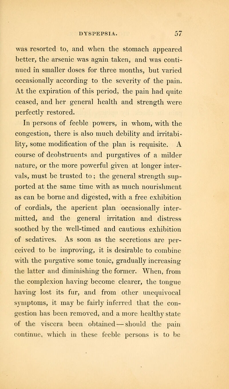 was resorted to, and when the stomach appeared better, the arsenic was again taken, and was conti- nued in smaller doses for three months, but varied occasionally according to the severity of the pain. At the expiration of this period, the pain had quite ceased, and her general health and strength were perfectly restored. In persons of feeble powers, in whom, with the congestion, there is also much debility and irritabi- lity, some modification of the plan is requisite. A course of deobstruents and purgatives of a milder nature, or the more powerful given at longer inter- vals, must be trusted to; the general strength sup- ported at the same time with as much nourishment as can be borne and digested, with a free exhibition of cordials, the aperient plan occasionally inter- mitted, and the general irritation and distress soothed by the well-timed and cautious exhibition of sedatives. As soon as the secretions are per- ceived to be improving, it is desirable to combine with the purgative some tonic, gradually increasing the latter and diminishing the former. When, from the complexion having become clearer, the tongue having lost its fur, and from other unequivocal symptoms, it may be fairly inferred that the con- gestion has been removed, and a more healthy state of the viscera been obtained — should the pain continue, which in these feeble persons is to be