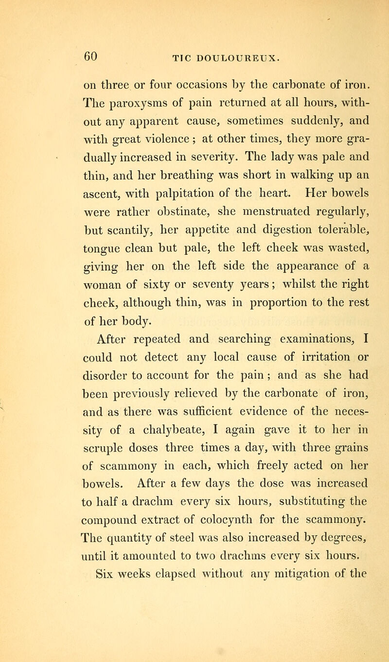 on three or four occasions by the carbonate of iron. The paroxysms of pain returned at all hours, with- out any apparent cause, sometimes suddenly, and with great violence; at other times, they more gra- dually increased in severity. The lady was pale and thin, and her breathing was short in walking up an ascent, with palpitation of the heart. Her bowels were rather obstinate, she menstruated regularly, but scantily, her appetite and digestion tolerable, tongue clean but pale, the left cheek was wasted, giving her on the left side the appearance of a woman of sixty or seventy years; whilst the right cheek, although thin, was in proportion to the rest of her body. After repeated and searching examinations, I could not detect any local cause of irritation or disorder to account for the pain ; and as she had been previously relieved by the carbonate of iron, and as there was sufficient evidence of the neces- sity of a chalybeate, I again gave it to her in scruple doses three times a day, with three grains of scammony in each, which freely acted on her bowels. After a few days the dose was increased to half a drachm every six hours, substituting the compound extract of colocynth for the scammony. The quantity of steel was also increased by degrees, until it amounted to two drachms every six hours. Six weeks elapsed without any mitigation of the