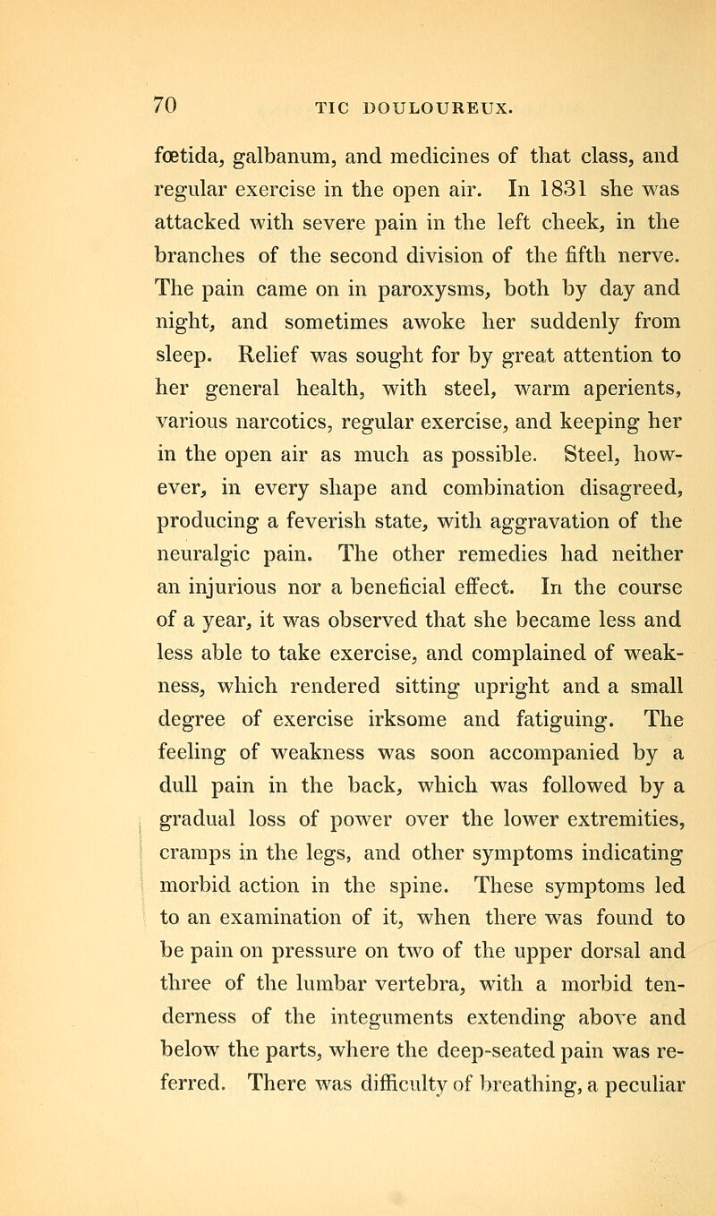 foetidaj galbanum, and medicines of that class, and regular exercise in the open air. In 1831 she was attacked with severe pain in the left cheek, in the branches of the second division of the fifth nerve. The pain came on in paroxysms, both by day and night, and sometimes awoke her suddenly from sleep. Relief was sought for by great attention to her general health, with steel, warm aperients, various narcotics, regular exercise, and keeping her in the open air as much as possible. Steel, how- ever, in every shape and combination disagreed, producing a feverish state, with aggravation of the neuralgic pain. The other remedies had neither an injurious nor a beneficial effect. In the course of a year, it was observed that she became less and less able to take exercise, and complained of weak- ness, which rendered sitting upright and a small degree of exercise irksome and fatiguing. The feeling of weakness was soon accompanied by a dull pain in the back, which was followed by a gradual loss of power over the lower extremities, cramps in the legs, and other symptoms indicating morbid action in the spine. These symptoms led to an examination of it, when there was found to be pain on pressure on two of the upper dorsal and three of the lumbar vertebra, with a morbid ten- derness of the integuments extending above and below the parts, where the deep-seated pain was re- ferred. There was difficulty of breathing, a peculiar